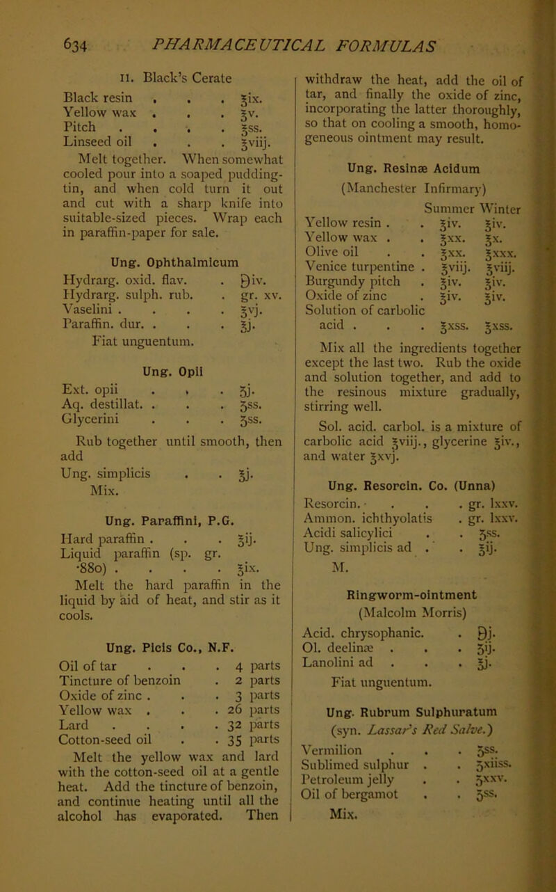 II. Black’s Cerate Black resin , Yellow wax . Pitch Linseed oil . Melt together. When somewhat cooled pour into a soaped pudding- tin, and when cold turn it out and cut with a sharp knife into suitable-sized pieces. Wrap each in paraffin-paper for sale. Ung. Ophthalmicum Hydrarg. oxid. flav. • Biv. Hydrarg. sulph. rub. Vaselini . Paraffin, dur. . . gr. XV. • SU- • Si- Fiat unguentum. Ung. Opii Ext. opii . . • 5j- Aq. destillat. . . 5SS. Glycerini • 5SS- Rub together until smooth, tlien add Ung. simplicis . . gj. Mi.x. Ung. Paraffin!, P.G. Hard paraffin . . . gij. Liquid paraffin (sp. gr. •880) .... gix. Melt the hard paraffin in the liquid by aid of heat, and stir as it cools. • Si-’c- • 5'’- . 5SS. • Sviij Ung. Picis Co., N.F. Oil of tar . . .4 parts Tincture of benzoin . 2 parts Oxide of zinc . . .3 parts Yellow wax . . .26 parts Lard . . . .32 jiarts Cotton-seed oil . .35 parts Melt the yellow wax and lard with the cotton-seed oil at a gentle heat. Add the tincture of benzoin, and continue heating until all the alcohol has evaporated. Then withdraw the heat, add the oil of tar, and finally the oxide of zinc, incorporating the latter thoroughly, so that on cooling a smooth, homo- geneous ointment may result. Ung. Reslnse Acidum (Manchester Infirmary) Summer Winter Yellow resin . . giv. giv. Yellow wax . . gxx. gx. Olive oil . . gxx. gxxx. Venice turpentine . gviij. gviij. Burgundy pitch . giv. giv. Oxide of zinc . giv. giv. Solution of carbolic acid . . . gxss. gxss. Mix all the ingredients together except the last two. Rub the oxide and solution together, and add to the resinous mixture gradually, stirring well. Sol. acid, carbol. is a mixture of carbolic acid gviij., glycerine giv., and water gxvj. Ung. Resorcin. Co. (Unna) Resorcin. ■ . . . gr. Ixxv. Ammon, ichthyolatis . gr. Ixxv. Acidi salicylici . . 5-ss. Ung. simplicis ad .' . gij. M. Ringworm-ointment (Malcolm Morris) Acid, chrysophanic. . 9j. 01. deelinse . . . 5ij. Lanolini ad . . • jj- Fiat unguentum. Ung. Rubrum Sulphuratum (syn. Lassar's Red Sa/ve.~) Vermilion . . . 5®®: Sublimed sulphur . . 5xiiss. Petroleum jelly . . Oil of bergamot . . 5ss. Mix.