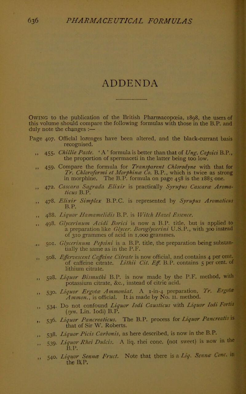 ■P. t, ADDENDA Owing to the publication of the British Pharmacopoeia, 1898, the users of B this volume should compare the following formulas with those in the B. P. and E duly note the changes :— * Page 407. Official lozenges have been altered, and the black-currant basis i j recognised. ' ,, 455. Chillie Paste. ‘ A ’ formula is better than that of B.P., • the proportion of spermaceti in the latter being too low. ,, 459. Compare the formula for Ti'ansparent Chlorodyne with that for Tr. Chloroformi et Morphittes Co. B. P., which is twice as strong in morphine. The B.P. formula on page 458 is the 1885 one. i ,, 472. Cascara Sagrada Elixir is practically Syrupus Cascarm Arotna- ticus B.P. ,, 478. Elixir Simplex B.P.C. is represented by Syrupus Aromaticus B.P. ,, 488. Liquor HamamelidisXi.V. xs, Witch Hazel Essence. E ,, 498. Glycerinnni Acidi Borici is now a B.P. title, but is applied to » a preparation like Glycer. Boroglyccrini U.S.l’., with 300 instead S of 310 grammes of acid in 1,000 grammes. SOI. Glycerinnni Pepsini is a B.P. title, the preparation being substan- K tially the same as in the P. F. ^ f > t i 11 I i 11 11 508. Effervescent Caffeine Citrate is now official, and contains 4 per cent. 1 of caffeine citrate. Lithii Cit. Ef. B.P. contains 5 pier cent, of J lithium citrate. 528. Liquor Bismnthi B.P. is now made by the P.F. method, with potassium citrate, &c., instead of citric acid. i % 530. Liquor Ergotce Ammoniat. A i-in-4 preparation, Tr. Ergotet'i Ammon., is official. It is made by No. 11. method. j S34- Do not confound Liquor lodi Causticus with Liquor lodi Fcrtis\ {syn. Lin. lodi) B.P. \ 536. Liquor Pancreaticus. The B.P. process [ox Liquor Pancreatis W^ that of Sir W. Roberts. ^ 538. Liquor Picis Carbonis, as here described, is now in the B.P. 539. IJquor Rhei Dulcis. A liq. rhei cone, (not sweet) is now in the : B.P. 540- Liquor Senna: Fruct. Note that there is a Liq. Senna: Cone, in the aP.