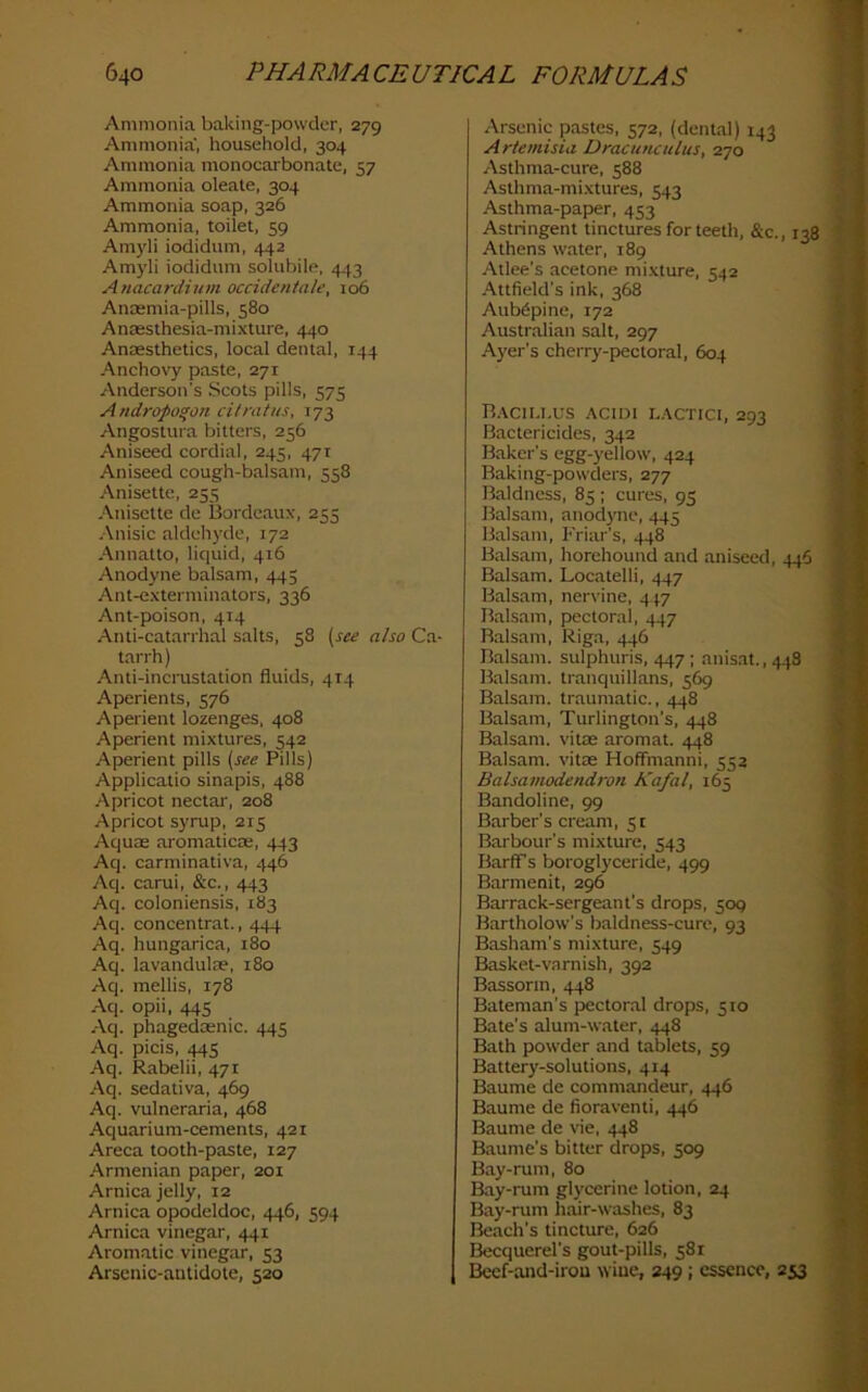 Ammonia baking-powder, 279 Ammonia, household, 304 Ammonia monocarbonate, 57 Ammonia oleate, 304 Ammonia soap, 326 Ammonia, toilet, 59 Am)di iodidum, 442 Am)’li iodidum solubile, 443 Anacardium occidentale, 106 Anaemia-pills, 580 Anaesthesia-mixture, 440 Anaesthetics, local dental, 144 Anchox'y paste, 271 Anderson’s Scots pills, 575 Andropo^on citratus, 173 Angostura bitters, 256 Aniseed cordial, 245, 471 Aniseed cough-balsam, 558 Anisette, 255 Anisette de Bordeaux, 255 Anisic aldehyde, 172 Annatto, liquid, 416 Anodyne balsam, 445 Ant-exterminators, 336 Ant-poison, 414 Anti-catarrhal salts, 58 {see also Ca- tarrh) Anti-incrustation fluids, 414 Aperients, 576 Aperient lozenges, 408 Aperient mixtures, 542 Aperient pills {see Pills) Applicatio sinapis, 488 Apricot nectar, 208 Apricot syrup, 215 Aquae aromaticae, 443 Aq. carminativa, 446 Aq. carui, &c., 443 Aq. coloniensis, 183 Aq. concentrat., 444 Aq. hungarica, i8o Aq. lavandulae, 180 Aq. mellis, 178 Aq. opii, 445 Aq. phagedosnic. 445 Aq. picis, 445 Aq. Rabelii, 471 Aq. sedativa, 469 Aq. vulneraria, 468 Aquarium-cements, 421 Areca tooth-paste, 127 Armenian paper, 201 Arnica jelly, 12 Arnica opodeldoc, 446, 594 Arnica vinegar, 441 Aromatic vinegar, 53 Arsenic-antidote, 520 Arsenic pastes, 572, (dental) 143 Artemisiii Dracutuulus, 270 Asthma-cure, 588 Asthma-mixtures, 543 Asthma-paper, 453 Astringent tinctures for teeth, &c., 138 ' Athens water, 189 . ; Atlee’s acetone mi.xture, 542 .A-ttfield’s ink, 368 7 Aub6pine, 172 Australian salt, 297 Ayer’s cherry-pectoral, 604 B.\CIU.US .■VCIDI L.\CTICI, 293 Bactericides, 342 Baker’s egg-yellow, 424 Baking-powders, 277 Baldness, 85 ; cures, 95 Balsam, anod)'nc, 445 Balsam, Friar’s, 448 Balsam, horehound and aniseed, 446 Balsam. Locatelli, 447 Balsam, nervine, 447 Balsam, pectoral, 447 Balsam, Riga, 446 Balsam, sulphuris, 447 ; anisat., 448 Balsam, tranquillans, 569 Balsam, traumatic., 448 Balsam, Turlington's, 448 Balsam, vitae aromat. 448 Balsam, vitae Holfmanni, 552 Balsamodendron Kafal, 165 Bandoline, 99 Barber’s cream, 51 Barbour’s mixture, 543 Barff s boroglyceride, 499 Barmenit, 296 Barrack-sergeant’s drops, 509 Bartholow’s baldness-cure, 93 Basham’s mixture, 549 Basket-varnish, 392 Bassorm, 448 Bateman’s pectoral drops, 510 Bate’s alum-water, 448 Bath powder and tablets, 59 Battery-solutions, 414 Baume de commandeur, 446 Baume de floraventi, 446 Baume de vie, 448 Baume’s bitter drops, 509 Bay-rum, 80 Bay-rum glycerine lotion, 24 Bay-rum hair-washes, 83 Beach’s tincture, 626 Becquerel’s gout-pills, 581 Beef-and-irou wine, 249 ; essence, 253