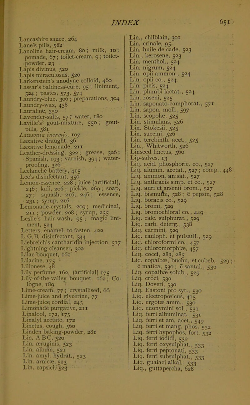 Lancashire sauce, 264 Lane’s pills, 582 Lanoline hair-cream, 80; milk, 10; pomade, 67; toilet-cream, 9 ; toilet- powder, 23 Lapis divinus, 520 Lapis miraculosus, 520 Larkenstein’s anodyne colloid, 460 Lassar’s baldness-cure, 95 ; liniment, 524 ; pastes, 573, 574 Laundry-blue, 306 ; preparations, 304 Laund^-wax, 438 Lauraline, 336 Lavender-salts, 57 ; water, 180 Laville’s ■ gout-mixture, 550 ; gout- pills, 581 lM.wsonia inermis, 107 Laxative draught, 36 Laxative lemonade, 211 Leather-drdssing, 322; grease, 326; Spanish, 193 ; varnish, 394 ; water- proofing, 326 Leclanch? battery^, 415 Lee’s disinfettant, 350 Lemon-essence, 228 ; juice (artificial), 246; kali, 206; pickle, 269; soap, 27; squash, 216, 246; essence, 231 ; syrup, 216 Lemonade-crystals, 209; medicinal, 2ti ; powder, 208 ; syrup, 235 Leslie's hair-wash, 95 ; magic lini- ment, 524 Letters, enamel, to fasten, 422 disinfectant, 344 Liebreich’s cantharidin injection, 517 Lightning cleanser, 302 Lilac bouquet, 161 Lilacine, 175 • Lilionese, 48 Lily perfume, 162, (Artificial) 175 Lily-of-the-valley bouquet, 162 ; Co- logne, 189 Lime-crearti, 77 ; crystallised, 66 Lime-juice and glycerine, 77 Lime-juice cordial, 245 Limonade purgative, 211 Linalool, 172, '17S Linalyl acetate, 172 Linctus, cough, 560 Linden baking-powder, 281 Lin. A BC, 520 ' Lin. reruginis, 523 Lin. album, 521 Lin. amyl, hydrat., 523 Lin. arnicas, 523 ^ Lin. capsid,V523 ' Lin., chilblain, 301 Lin. crinale, 95 Lin. huile de cade, 523 Lin., kerosene, 523 Lin. menthol., 524 Lin. nigrum, 524 Lin. opii ammon., 524 Lin. opii co., 524 Lin. picis, 524 Lin. plumbi lactat., 524 , Lin. roseni, 525 ; Lin. saponato-camphorat., 571 Lin. sapon. moll., 597 Lin. scopolae, 525 Lin. stimulans, 526 Lin. Stokesii, 525 , Lin. succini, 526 . Lin. terebinth, acet., 525 ' Lin., Whitworth, 526 : Linseed linctus, ^60 Lip-salves, 13 I Liq. acid, phosphoric, co., 527 ! Liq. alumin. acetat., 527; comp., 448 Liq. ammon. anisat., 527 ^ Liq. anthracis simp, et co., 527 Liq. auri et arsenii brom., 527 I Liq. bismumi, 528; c pepsin, 528 . Liq. boracis co., 529 Liq. bromi, 529 Liq. bromochloral co., 449 Liq. calc, sulphurat., 529 Liq. carb. deterg., 538 Liq. carmini, 529 Liq. cauloph. et pulsatil., 529 Liq. chloroformi co., 457 Liq. chloromorphias, 457 , Liq. cocci, 283, 285 Liq. copaibre, buchu, etcubeb., 529’; c matica, 530 ; c santal., 530 i Liq. copaiboe solub., 529 ^ Liq. croci, 530 Liq. Doveri, 530 i Liq. Eastoni pro syr., 530 ; Liq. electropoeicus, 415 : Liq. ergotseamm., 530 Liq. euonymini sol., 531 Liq. ferri albuminat., 531 Liq. ferri et am. acet., 549 Liq. ferri et mang. phos. 532 Liq. ferri hypophos. fort. 532 Liq. ferri iodidi, 532 Liq. ferri oxysulphat., 533 Liq. ferri peptonati, 533 Liq. ferri subsulphat., 533 Liq. guaiaci alkal., 533 Liq., guttapercha, 628