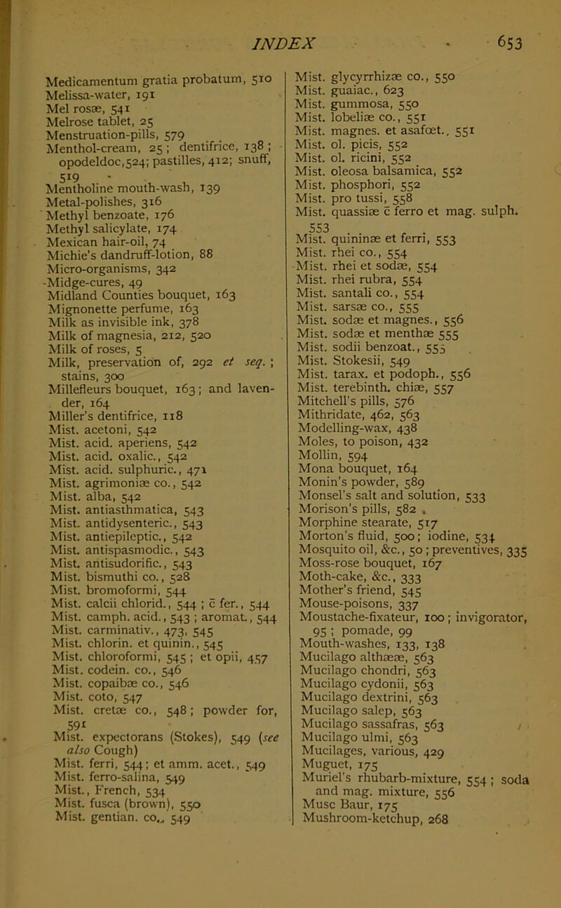 Medicamentum gratia probatum, 510 Melissa-water, 191 Mel rosae, 541 Melrose tablet, 25 Menstruation-pills, 579 Menthol-cream, 25; dentifrice, 138 ; opodeldoc,524; pastilles, 412; snuff, 519 Mentholine mouth-wash, 139 Metal-polishes, 316 Methyl benzoate, 176 Methyl salicylate, 174 Mexican hair-oil, 74 Michie’s dandruff-lotion, 88 Micro-organisms, 342 •Midge-cures, 49 Midland Counties bouquet, 163 Mignonette perfume, 163 Milk as invisible ink, 378 Milk of magnesia, 212, 520 Milk of roses, 5 Milk, preservation of, 292 et seq. ; stains, 300 Millefleurs bouquet, 163 ; and laven- der, 164 Miller’s dentifrice, 118 Mist, acetoni, 542 Mist. acid, aperiens, 542 Mist. acid, oxalic., 542 Mist. acid, sulphuric., 471 Mist, agrimonias co., 542 Mist, alba, 542 Mist, antiasthmatica, 543 Mist, antidysenteric., 543 Mist, antiepileptic., 542 Mist, antispasmodic., 543 Mist, antisudorific., 543 Mist, bismuthi co., 528 Mist, bromoformi, 544 Mist, calcii chlorid., 544 ; c fen, 544 Mist, camph. acid., 543 ; aromaL, 544 Mist, carminativ., 473, 545 Mist, chlorin. et quinin., 545 Mist, chloroformi, 545 ; et opii, 4S7 Mist, codein. co., 546 Mist, copaibae co., 546 Mist, coto, 547 Mist, cretae co., 548; powder for, 591 Mist, expectorans (Stokes), 549 (see also Cough) Mist, ferri, 544; et amm. acet., 549 Mist, ferro-salina, 549 Mist., French, 534 Mist, fusca (brown), 550 Mist, gentian, co.^ 549 Mist, glycyrrhizae co., 550 Mist, guaiac., 623 Mist, gummosa, 550 Mist, lobeliae co., 551 Mist, magnes. et asafoet., 551 Mist. ol. picis, 552 Mist. ol. ricini, 552 Mist, oleosa balsamica, 552 Mist, phosphori, 552 Mist, pro tussi, 558 Mist, quassias c ferro et mag. sulph. 553 , . Mist, quinmas et fern, 553 Mist, rhei co., 554 Mist, rhei et sodas, 554 Mist, rhei rubra, 554 Mist, santali co., 554 Mist, sarsaeco., 555 Mist, sodas et magnes., 556 Mist, sodas et menthae 555 Mist, sodii benzoat., 555 Mist. Stokesii, 549 Mist, tarax. et podoph., 556 Mist, terebinth, chias, 557 Mitchell’s pills, 576 Mithridate, 462, 563 Modelling-wax, 438 Moles, to poison, 432 Mollin, 594 Mona bouquet, 164 Monin’s powder, 589 Monsel’s salt and solution, 533 Morison’s pills, 582 , Morphine stearate, 517 Morton’s fluid, 500; iodine, 534 Mosquito oil, &c., 50 ; preventives, 335 Moss-rose bouquet, 167 Moth-cake, &c., 333 Mother’s friend, 545 Mouse-poisons, 337 Moustache-fixateur, 100; invigorator, 95 ; pomade, 99 Mouth-washes, 133, 138 Mucilago althaeas, 563 Mucilago chondri, 563 Mucilago cydonii, 563 Mucilago dextrini, 563 Mucilago salep, 563 Mucilago sassafras, 563 Mucilago ulmi, 563 Mucilages, various, 429 Muguet, 17s Muriel’s rhubarb-mixture, 554 ; soda and mag. mixture, 556 Muse Baur, 175 Mushroom-ketchup, 268