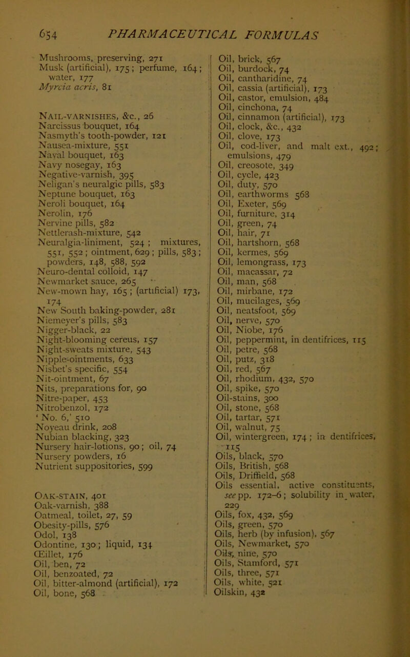 Mushrooms, preserving, 271 Musk (artificial), 175; perfume, 164; water, 177 Myrcia acris, 81 Nail-varnishes, &c., 26 Narcissus bouquet, 164 Nasmyth’s tooth-powder, 121 Nausea-mixture, 551 Naval bouquet, 163 Navy nosegay, 163 Negative-varnish, 395 Neligan's neuralgic pills, 583 Neptune bouquet, 163 Neroli bouquet, 164 Nerolin, 176 Nervine pills, 582 Nettlerash-mixture, 542 Neuralgia-liniment, 524 ; mixtures, 551, 552 ; ointment, 629 ; pills, 583 ; powders, 148, 588, 592 Neuro-dental colloid, 147 Newmarket sauce, 265 New-mown hay, 165 ; (artificial) 173, 174 New South baking-powder, 281 Niemcycr’s pills, 583 Nigger-black, 22 Night-blooming cereus, 157 Night-sweats mixture, 543 Nipple-ointments, 633 Nisbet’s specific, 554 Nit-ointment, 67 Nits, preparations for, 90 Nitre-paper, 453 Nitrobenzol, 172 ‘ No. 6,’ 510 Noyeau drink, 208 Nubian blacking, 323 Nursery hair-lotions, 90; oil, 74 Nursery powders, 16 Nutrient suppositories, 599 Oak-stain, 401 Oak-varnish, 388 Oatmeal, toilet, 27, 59 Obesity-pills, 576 Odol, 138 Odontine, 130; liquid, 134 OSillet, 176 Oil, ben, 72 Oil, benzoated, 72 Oil, bitter-almond (artificial), 172 Oil, bone, 568 - Oil, brick, 567 Oil, burdock, 74 Oil, cantharidinc, 74 Oil, cassia (artificial), 173 Oil, castor, emulsion, 484 Oil, cinchona, 74 Oil, cinnamon (artificial), 173 Oil, clock, &c., 432 Oil, clove, 173 Oil, cod-liver, and malt ext., 492; emulsions, 479 Oil, creosote, 349 Oil, cycle, 423 Oil, duty, 570 Oil, earthworms 568 Oil, Exeter, 569 Oil, furniture, 314 Oil, green, 74 Oil, hair, 71 Oil, hartshorn, 568 Oil, kermes, 569 Oil, lemongrass, 173 Oil, macassar, 72 Oil, man, 568 Oil, mirbane, 172 Oil, mucilages, 569 Oil, neatsfoot, 569 Oil, nerve, 570 Oil, Niobe, 176 Oil, peppermint, in dentifrices, 115 Oil, petre, 568 Oil, putz, 318 Oil, red, 567 Oil, rhodium. 432, 570 Oil, spike, 570 Oil-stains, 300 Oil, stone, 568 Oil, tartar, 571 Oil, walnut, 75 Oil, wintergreen, 174 ; in dentifrices, ■IIS Oils, black, 570 Oils, British, 568 Oils, Driffield, 568 Oils e.ssential, active constituents, see pp. 172-6 ; solubility in_ water, 229 Oils, fox, 432, 569 Oils, green. 570 Oils, herb (by infusion), 567 Oils, Newmarket, 570 Oils;, nine, 570 Oils, Stamford, 571 Oils, three, 571 Oils, white, 521 Oilskin, 432