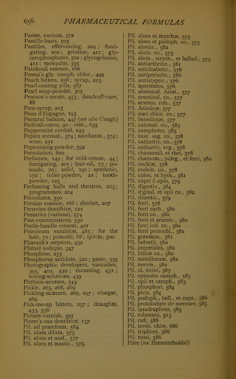 Pastes, various, 572 Pastille-basis, 503 Pastilles, effervescing, 209 ; fumi- gating, 202 ; gelatine, 411; gly- cerophosphates, 502; glycogelatine, 411; mosquito, 335 Patchouli essence, 166 Pavesi's gly. camph. chlor., 499 Peach bitters, 258; syrup, 215 Pearl-coating pills, 587 Pearl soap-powder, 305 Pearson’s cerate, 453; dandruff-cure, 88 Pear-syrup, 215 Peau d’Espagne, 193 Pectoral balsam, 447 (see also Cough) Pediculi-cures, 90 ; oint., 635 Peppermint cordial, 245 Pepsin aromat., 574 ; saccharat., 574 ; wine, 251 Peptonising-powder, 592 Percolation, 620 Perfumes, 149 ; foi* cold-cream, 44 ; fumigating, 201 ; hair-oil, 75 ; po- made, 70; solid, 191; synthetic, 172 ; toilet-powder, 21 ; tooth- powder, 125 Perfuming halls and theatres, 203; programmes, 204 Periodates, 350 Persian essence, 166 ; sherbet, 207 Peruvian dentifrice, 121 Pessaries (various), 574 Pest-exterminators, 330 Pestle-handle cement, 421 Petroleum emulsion, 485; for the hair, 72 ; pomade, 68 ; spirits, 300 Pharaoh’s serpents, 432 Phdnol sodique, 347 Phosphine, 233 Phosphonis antidote, 520 ; paste, 339 Photographic developers, varnishes, 395. 403. 439 : mounting, 431 ; toning-solutions, 439 Phthisis-mixture, 543 Pickle, 265, 268, 269 Pickling-mixture, 269, 297 ; vinegar, 269 Pick-me-up bitters, 257 ; draughts, 433. 556 Picture-vamish, 395 Pierre’s eau dentifrice', 137 Pil. ad prandium, 584 Pil. aloes diluta, 575 Pil. aloes et asaf., 577 Pil. aloes et mastic., 575 Pil. aloes et myrrhae, 575 Pil. aloes et podoph. co., ^7:; Pil. aloetic., 582 Pil. aloin. co., 575 Pil. aloin., strych., et bellad., 575 Pil. antiarthritic., 581 Pil. antidiabetic., 578 Pil. antiperiodic., 586 Pil. antistyptic., 576 Pil. aperientes, 576 Pil. arsenical. Asiat., 577 Pil. arsenical, co., 577 Pil. arsenic, rub., 577 Pil. Asiaticae, 577 Pil. auri chlor. co., 577 Pil. benedictae, 577 Pil. calomel, co., 585 Pil. camphr^es, 585 Pil. case. sag. co., 578 Pil. cathartic, co.,578 Pil. cathartic, veg., 578 Pil. chamomil. et rhei, 578 Pil. chamom., puleg., et ferri, 580 Pil. cochiae, 578 Pil. codein. co., 578 Pil. coloc. et hyos., 581 Pil. cupri c opio, 579 Pil. digestiv., 584 Pil. digital, et opii co., 582 Pil. diuretic., 579 Pil. ferri, 578 Pil. ferri carb., 580 Pil. ferri co., 580 Pil. ferri et arsenic., 580 Pil. ferri iod. co., 580 Pil. ferri protochl., 581 Pil. gummos., 581 Pil. helvetii, 582 Pil. imperiales, 582 Pil. lithiae co., 582 Pil. metallorum, 582 Pil. nervin., 582 Pil. ol. ricini, 585 Pil. opiac^es camph., 585 Pil. opii et camph., 583 Pil. phosphori, 584 Pil. picis, 584 Pil. podoph., bell., et caps., 586 Pil. protoiodure de mercure, 585 Pil. quadruplices, 585 Pil. roborans, 515 Pil. rufi, 586 Pil. tereb. chim, 686 Pil. triplices, 586 Pil. tussi, 586 Piles (see Haemorrhoidal)