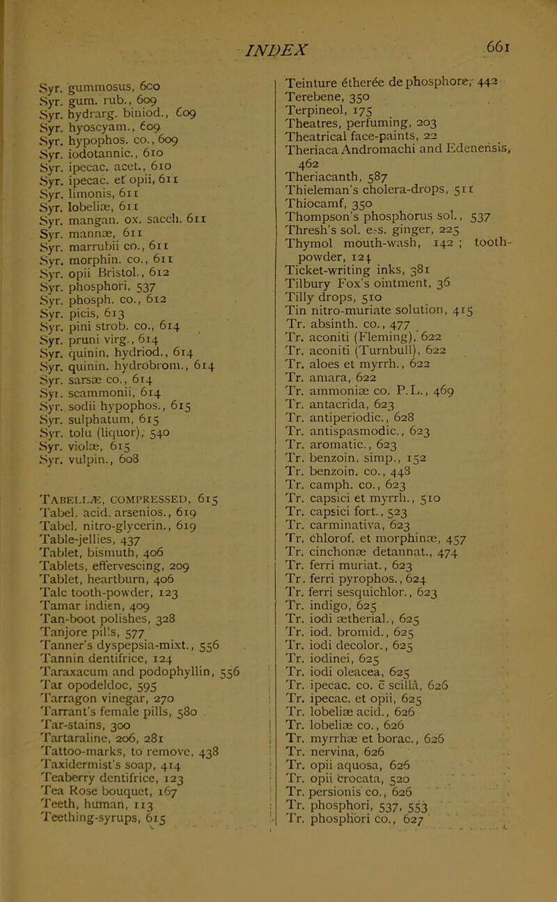 Syr. gummosus, 6co Syr. gum. rub., 609 Syr. hydrarg. biniod., C09 Syr. hyoscyam., 609 Syr. hypophos. co., 609 Syr. iodotannic., 610 Syr. ipecac, acet., 610 Syr. ipecac, ef opii, 611 Syr. limonis, 6n Syr. lobelise, 611 Syr. mangan. ox. sacch. 611 Syr. mannse, 611 Syr. marrubii co., 611 Syr. morphin. co., 611 S)T. opii Bristol., 612 Syr. phosphori. 537 Syr. phosph. co., 612 Syr. picis, 613 Syr. pini strob. co., 614 Syr. pruni virg., 614 Syr. quinin. hydriod., 614 Syr. quinin. hydrobrom., 614 Syr. sarsae co., 614 Syt. scammonii, 614 Syr. sodii hypophos., 615 SyT. sulphatum, 615 Syr. tolu (liquor),- 540 Syr. violas, 615 •Syr. vulpin., 608 Tabei.i./k, comi’Res.sed, 615 Tabel. acid, arsenios., 619 Tabel. nitro-glycerin., 619 Table-jellies, 437 Tablet, bismuth, 406 Tablets, efFerveseing, 209 Tablet, heartburn, 406 Talc tooth-powder, 123 Tamar indien, 409 Tan-boot polishes, 328 Tanjore pills, 577 Tanner’s dyspepsia-mixt., 556 Tannin dentifrice, 124 Taraxacum and podophyllin, 556 Tar opodeldoc, 595 'I'arragon vinegar, 270 Tarrant’s female pills, 580 Tar-stains, 300 Tartaraline, 206, 281 Tattoo-marks, to remove, 438 Taxidermist’s soap, 414 Teaberry dentifrice, 123 Tea Rose bouquet, 167 Teeth, human, 113 Teething-syrups, 615 Teinture dtherde de phosphore;- 442 Terebene, 350 Terpineol, 175 Theatres, perfuming, 203 Theatrical face-paints, 22 Theriaca Andromachi and Edenensis, 462 Theriacanth, 587 Thieleman’s cholera-drops, 511 Thiocamf, 350 Thompson’s phosphorus sol., 537 Thresh’s sol. e.-s. ginger, 225 Thymol mouth-wash, 142 ; tooth- powder, 124. Ticket-writing inks, 381 Tilbury Fox’s ointment, 36 Tilly drops, 510 Tin nitro-muriate solution, 415 Tr. absinth, co., 477 Tr. aconiti (Fleming),'622 Tr. aconiti (Turnbull), 622 Tr. aloes et myrrh., 622 Tr. amara, 622 Tr. ammonise co. P. L., 469 Tr. antacrida, 623 Tr. antiperiodic., 628 Tr. antispasmodic., 623 Tr. aromatic., 623 Tr. benzoin, simp., 152 Tr. benzoin, co., 448 Tr. camph. co., 623 Tr. capsici et myrrh., 510 Tr. capsici fort., 523 Tr. carminativa, 623 Tr. ehlorof. et morphince, 457 Tr. cinchonte detannat., 474 Tr. ferri muriat., 623 Tr. ferri pyrophos., 624 Tr. ferri sesquichlor., 623 Tr. indigo, 625 Tr. iodi astherial., 625 Tr. iod. bromid., 625 Tr. iodi decolor., 625 Tr. iodinei, 625 Tr. iodi oleacea, 625 Tr. ipecac, co. c scilUl, 626 Tr. ipecac, et opii, 625 Tr. lobelias acid., 626 Tr. lobeliae co., 626 Tr. myrrhae et borac., 626 Tr. nervina, 626 Tr. opii aquosa, 626 Tr. opii fcrocata, 520 Tr. persionis co., 626 Tr. phosphori, 537, 553 Tr, phosphori co., 627