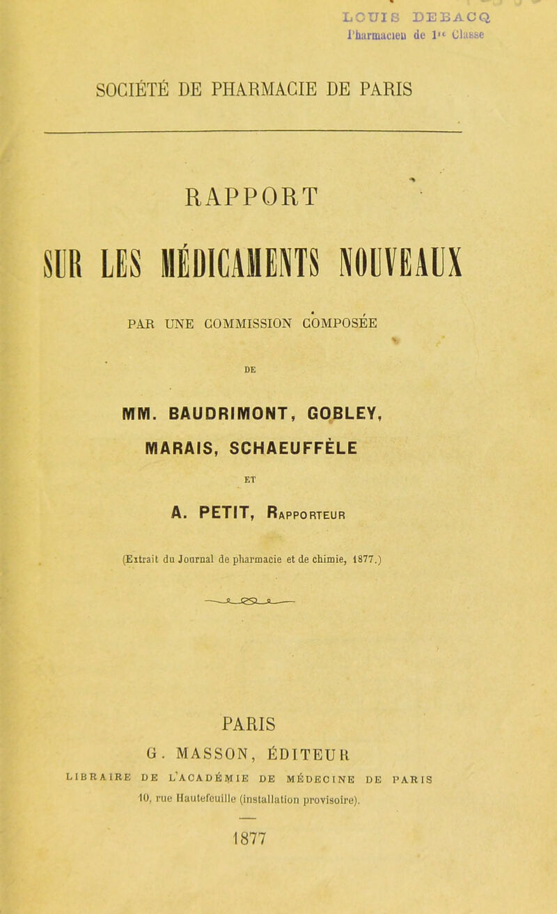 LOUIS DEBACQ l'hiirmacieu de l'<- Classe SOCIÉTÉ DE PHARMACIE DE PARIS RAPPORT m LES MÉDICAMENTS NOUVEAUX PAR UNE COMMISSION COMPOSEE DE MM. BAUDRIMONT, GOBLEY, MARAIS, SCHAEUFFÉLE ET A, PETIT, Rapporteur (Extrait du Journal de pharmacie et de chimie, 1877,) -Ji— PARIS ü. MASSON, ÉDITEUR LIBRAIRE UE l’ACADÉIVIIE DE MÉDECINE DE PARIS 10, rue llaulefcuille (installation provisoire). 1877