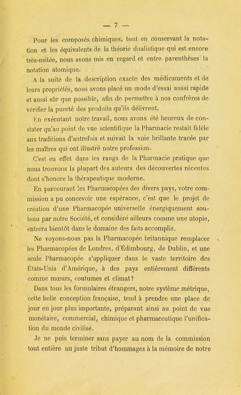 Pour les composés chimiques, tout en conservant la nota- tion et les équivalents de la théorie dualistique qui est encore très-usitée, nous avons mis en regard et entre parenthèses la notation atomique. A la suite de la description exacte des médicaments et de leurs propriétés, nous avons placé un mode d’essai aussi rapide et aussi sûr que possible, afin de permettre à nos confrères de vérifier la pureté des produits qu’ils délivrent. l'in exécutant notre travail, nous avons été heureux de con- stater qu’au point de vue scientifique la Pharmacie restait fidèle aux traditions d’autrefois et suivait la voie brillante tracée par les maîtres qui ont illustré notre profession. C’est en effet dans les rangs de la Pharmacie pratique que nous trouvons la plupart des auteurs des découvertes récentes dont s’honore la thérapeutique moderne. En parcourant les Pharmacopées des divers pays, votre com- mission a pu concevoir une espérance, c’est que le projet de création d’une Pharmacopée universelle énergiquement sou- tenu par notre Société, et considéré ailleurs comme une utopie, entrera bientôt dans le domaine des faits accomplis. Ne voyons-nous pas la Pharmacopée britannique remplacer ^ les Pharmacopées de Londres, d’Edimbourg, de Dublin, et une seule Pharmacopée s’appliquer dans le vaste territoire des États-Unis d’Amérique, à des pays entièrement différents comme mœurs, coutumes et climat? Dans tous les formulaires étrangers, notre système métrique, cette belle conception française, tend à prendre une place de jour en jour plus importante, préparant ainsi au point de vue monétaire, commercial, chimique et pharmaceutique l’unifica- tion du monde civilisé. Je ne puis terminer sans payer au nom de la commission tout entière un juste tribut d’hommages à la mémoire de notre