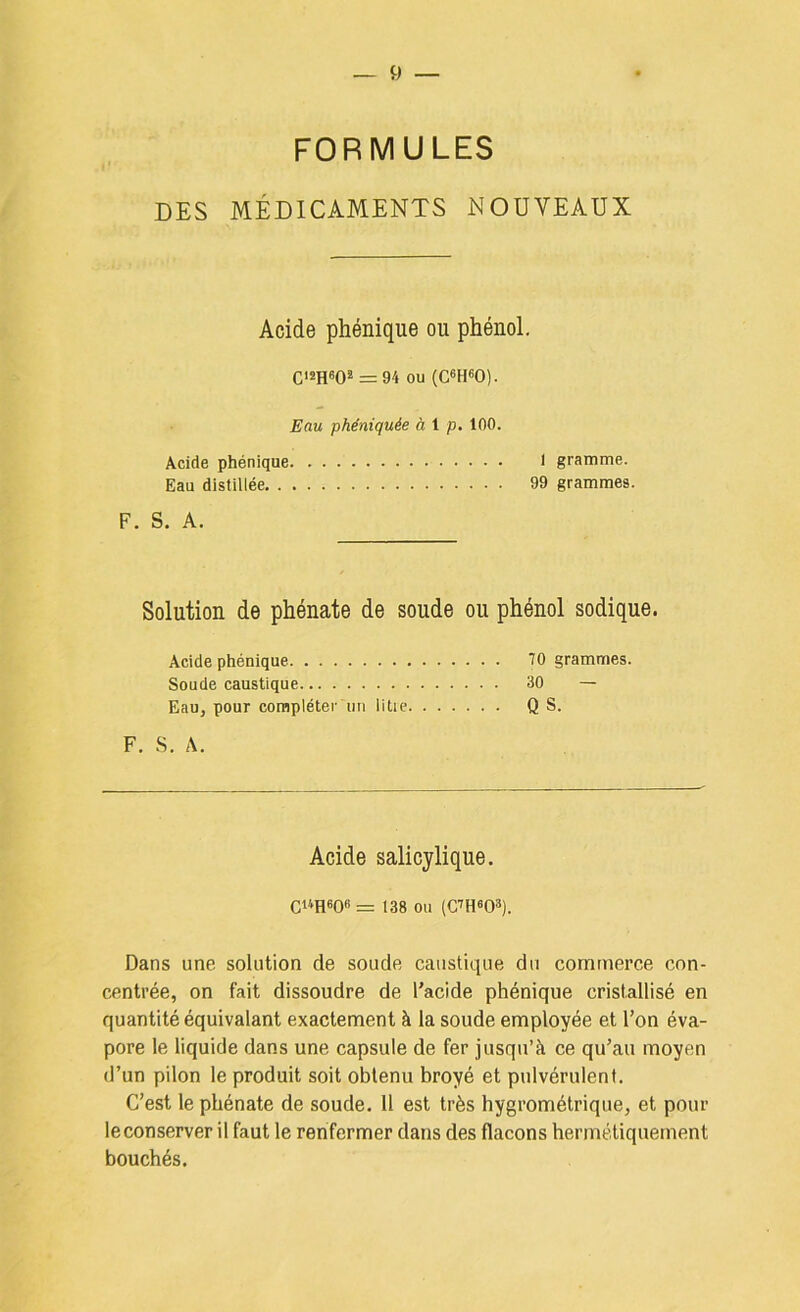 FORMULES DES MÉDICAMENTS NOUVEAUX Acide phénique ou phénol. C'sReO® = 94 ou (C«H60). Eau phêniquée à i p. 100. Acide phénique I gramme. Eau distillée 99 grammes. F. S. A. Solution de phénate de soude ou phénol sodique. Acide phénique 10 grammes. Soude caustique 30 — Eau, pour complétei' un litie Q S. F. S. A. Acide salicylique. CUH60f>= 138 ou (C^HOO»). Dans une solution de soude caustique du commerce con- centrée, on fait dissoudre de l'acide phénique cristallisé en quantité équivalant exactement à la soude employée et l’on éva- pore le liquide dans une capsule de fer jusqu’à ce qu’au moyen d’un pilon le produit soit obtenu broyé et pulvérulent. C’est le phénate de soude. 11 est très hygrométrique, et pour leconserver il faut le renfermer dans des flacons hermétiquement bouchés.