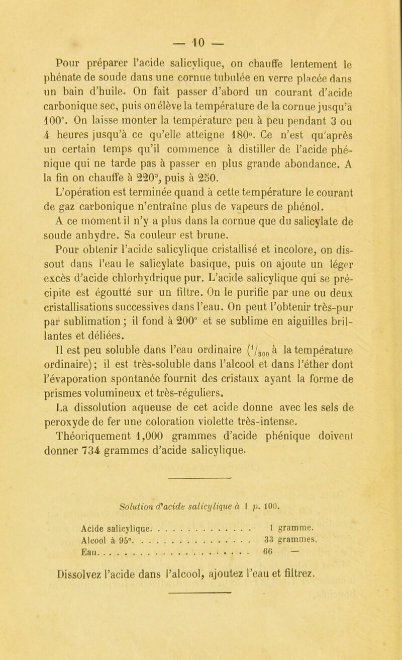 Pour préparer l’acide salicylique, on chauffe lentement le phénate de soude dans une cornue tubulée en verre pincée dans un bain d’huile. On fait passer d’abord un courant d’acide carbonique sec, puis on élève la température de la cornue jusqu’à 100”. On laisse monter la température peu à peu pendant 3 ou 4 heures jusqu’à ce qu’elle atteigne 180°. Ce n’est qu'après un certain temps qu’il commence à distiller de l’acide phé- nique qui ne tarde pas à passer en plus grande abondance. A la fin on chauffe à 220”, puis à 250. L’opération est terminée quand à cette température le courant de gaz carbonique n’entraîne plus de vapeurs de phénol. A ce moment il n’y a plus dans la cornue que du salicylale de soude anhydre. Sa couleur est brune. Pour obtenir l’acide salicylique cristallisé et incolore, on dis- sout dans l’eau le salicylate basique, puis on ajoute un léger excès d’acide chlorhydrique pur. L’acide salicylique qui se pré- cipite est égoutté sur un filtre. On le purifie par une ou deux cristallisations successives dans l’eau. On peut l’obtenir très-pur par sublimation; il fond à 200“ et se sublime en aiguilles bril- lantes et déliées. Il est peu soluble dans l’eau ordinaire (’/jg, à la température ordinaire); il est très-soluble dans l’alcool et dans l’éther dont l’évaporation spontanée fournit des cristaux ayant la forme de prismes volumineux et très-réguliers. La dissolution aqueuse de cet acide donne avec les sels de peroxyde de fer une coloration violette très-intense. Théoriquement 1,000 grammes d’acide phénique doivent donner 734 grammes d’acide salicylique. Solution rPacide salicylique à I p. 100. Acide salicylique. Alcool à 95°. . . Eau I gramme. 33 grammes. 66 — Dissolvez l’acide dans l’alcool, ajoutez l’eau et filtrez.