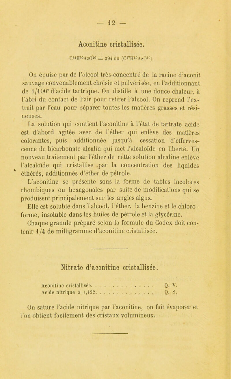 Aconitine cristallisée. C»*H<»AzOM = 394 ou (CsthwAzOï®). On épuise par de l’alcool très-concentré de la racine d’aconit sauvage convenablement choisie et pulvérisée, en l’additionnant de 1/400'd’acide tartrique. On distille à une douce chaleur, à l’abri du contact de l’air pour retirer l’alcool. On reprend l’ex- trait par l’eau pour séparer toutes les matières grasses et rési- neuses. La solution qui contient l'aconitine à l’état de tartrate acide est d’abord agitée avec de l’éther qui enlève des matières colorantes, puis additionnée jusqu’à cessation d’efferves- cence de bicarbonate alcalin qui met l’alcaloïde en liberté. Un nouveau traitement par l’éther de cette solution alcaline enlève l’alcaloïde qui cristallise .par la concentration des liquides ' éthérés, additionnés d’éther de pétrole. L’aconitine se présente sous la forme de tables incolores rhombiques ou hexagonales par suite de modifications qui se produisent principalement sur les angles aigus. Elle est soluble dans l’alcool, l’éther, la benzine et le chloro- forme, insoluble dans les huiles de pétrole et la glycérine. Chaque granule préparé selon la formule du Codex doit con- tenir 1 /4 de milligramme d’aconitine cristallisée. Nitrate d’aconitine cristallisée. Aconitine cristallisée Q. V. Acide nitrique à 1,422 Q. t’- en sature l’acide nitrique par l’aconitine, on fait évaporer et l’on obtient facilement des cristaux volumineux.