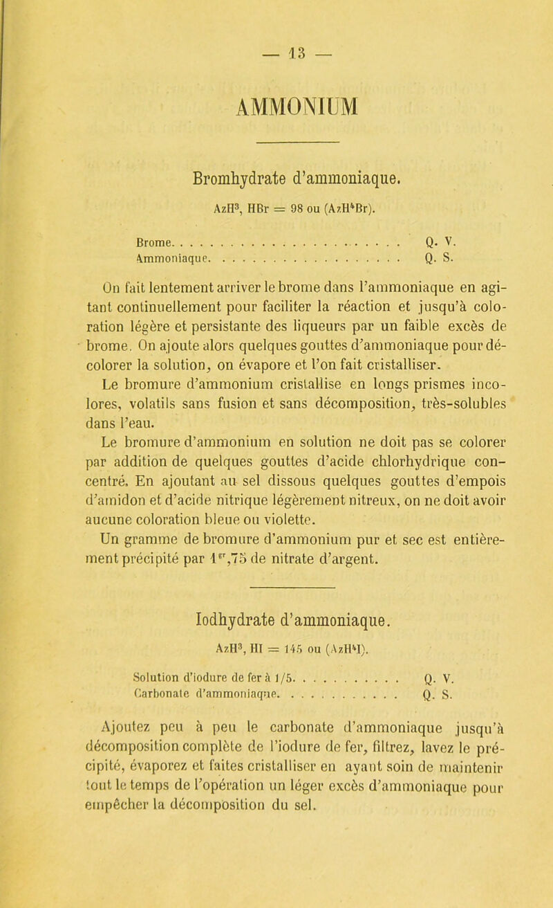 AMMONIUM Bromhydrate d’ammoniaque. AzU^, HBr = 98 ou (AzH'Br). Brome Q- V. Ammoniaque Q. S. Ûn fait lentement arriver le brome dans l’ammoniaque en agi- tant continuellement pour faciliter la réaction et jusqu’à colo- ration légère et persistante des liqueurs par un faible excès de brome. On ajoute alors quelques gouttes d’ammoniaque pour dé- colorer la solution, on évapore et l’on fait cristalliser. Le bromure d’ammonium cristallise en longs prismes inco- lores, volatils sans fusion et sans décomposition, très-solubles dans l’eau. Le bromure d’ammonium en solution ne doit pas se colorer par addition de quelques gouttes d’acide chlorhydrique con- centré, En ajoutant au sel dissous quelques gouttes d’empois d’amidon et d’acide nitrique légèrement nitreux, on ne doit avoir aucune coloration bleue ou violette. Un gramme de bromure d’ammonium pur et sec est entière- ment précipité par l'%75de nitrate d’argent. lodhydrate d’ammoniaque. AzH», HI = 14.5 ou (AzHM). Solution d’iodure de fer à 1/6 Q- V. Carbonate d’ammoniaque Q. S. Ajoutez peu à peu le carbonate d’ammoniaque jusqu’à décomposition complète de l’iodure de fer, filtrez, lavez le pré- cipité, évaporez et faites cristalliser en ayant soin de maintenir tout le temps de l’opération un léger excès d’ammoniaque pour empêcher la décomposition du sel.