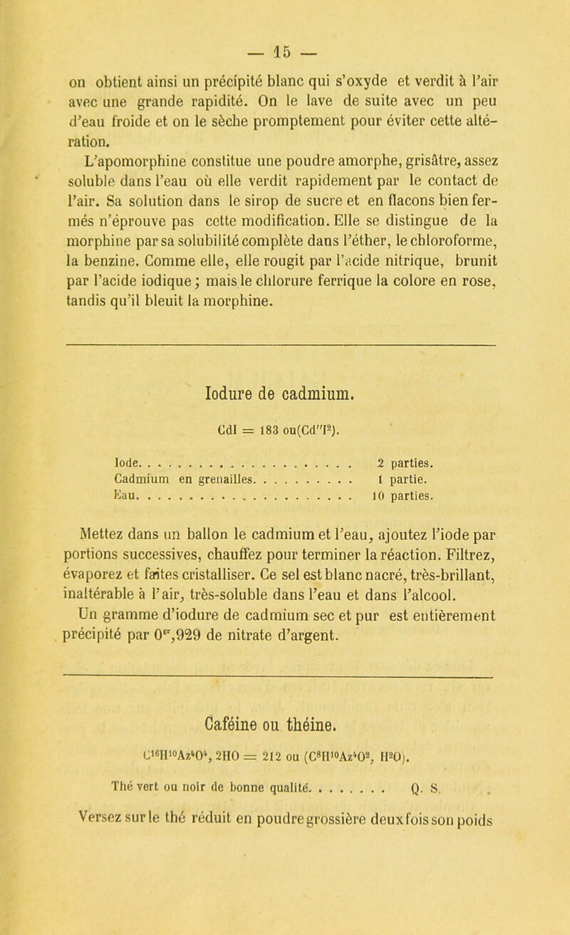 on obtient ainsi un précipité blanc qui s’oxyde et verdit à Pair avec une grande rapidité. On le lave de suite avec un peu d’eau froide et on le sèche promptement pour éviter cette alté- ration. L’apomorphine constitue une poudre amorphe, grisâtre, assez soluble dans Peau où elle verdit rapidement par le contact de Pair. Sa solution dans le sirop de sucre et en flacons bien fer- més n’éprouve pas cette modification. Elle se distingue de la morphine par sa solubilité complète dans Péther, le chloroforme, la benzine. Comme elle, elle rougit par Pacide nitrique, brunit par Pacide indique ; mais le chlorure ferrique la colore en rose, tandis qu’il bleuit la morphine. lodure de cadmium. Cdl = 183 ou(CdP). Iode 2 parties. Cadmium en grenailles 1 partie. Eau 10 parties. Mettez dans un ballon le cadmium et Peau, ajoutez Piode par portions successives, chauffez pour terminer la réaction. Filtrez, évaporez et faites cristalliser. Ce sel est blanc nacré, très-brillant, inaltérable à Pair, très-soluble dans Peau et dans l’alcool. Un gramme d’iodure de cadmium sec et pur est entièrement précipité par 0*’,929 de nitrate d’argent. Caféine ou théine. Ci6Hi0Az»OS 2HO = 212 ou (C8IlioAz»02, HSO). Thé vort ou noir de bonne qualité Q. S. Versez sur le thé réduit en poudre grossière deuxfois son poids