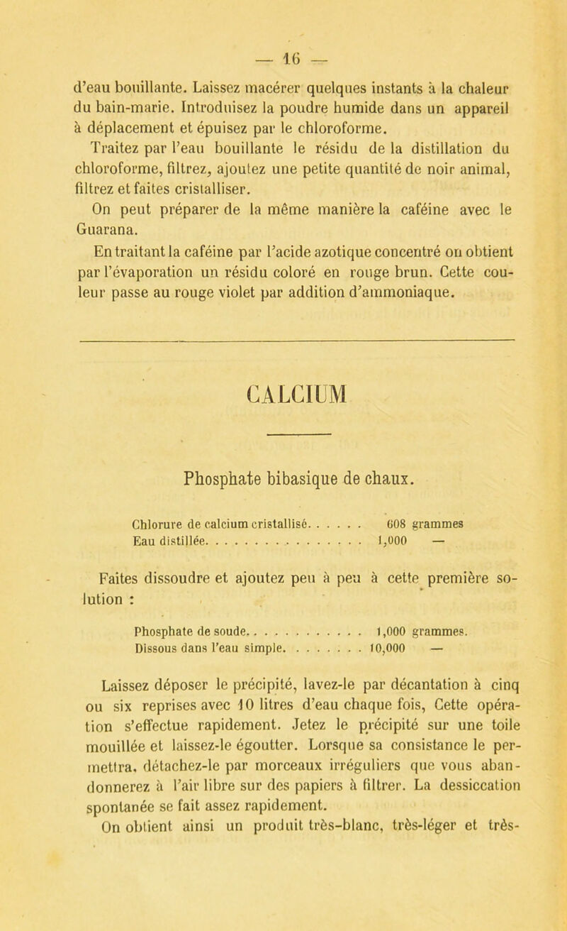 d’eau bouillante. Laissez macérer quelques instants à la chaleur du bain-marie. Introduisez la poudre humide dans un appareil à déplacement et épuisez par le chloroforme. Traitez par l’eau bouillante le résidu de la distillation du chloroforme, filtrez, ajoutez une petite quantité de noir animal, filtrez et faites cristalliser. On peut préparer de la même manière la caféine avec le Guarana. En traitant la caféine par l’acide azotique concentré on obtient par l’évaporation un résidu coloré en rouge brun. Cette cou- leur passe au rouge violet par addition d’ammoniaque. CALCIUM Phosphate bibasique de chaux. Chlorure de calcium cristallisé C08 grammes Eau distillée 1,000 — Faites dissoudre et ajoutez peu à peu à cette première so- lution : Phosphate de soude 1,000 grammes. Dissous dans l’eau simple 10,000 — Laissez déposer le précipité, lavez-le par décantation à cinq ou six reprises avec 10 litres d’eau chaque fois. Cette opéra- tion s’effectue rapidement. Jetez le précipité sur une toile mouillée et laissez-le égoutter. Lorsque sa consistance le per- mettra, détachez-le par morceaux irréguliers que vous aban- donnerez à l’air libre sur des papiers à filtrer. La dessiccation spontanée se fait assez rapidement. On obtient ainsi un produit très-blanc, très-léger et très-