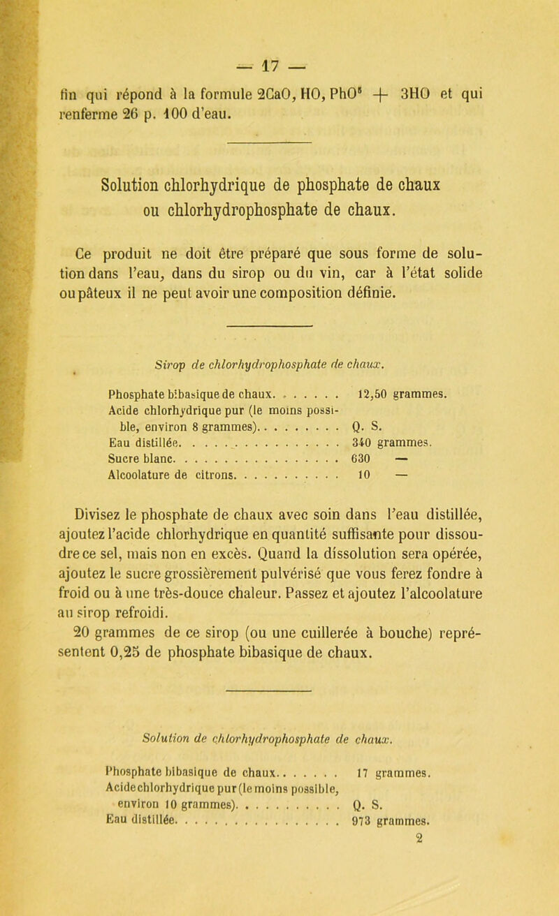 tin qui répond à la formule 2CaO, HO, PhO“ 3HO et qui renferme 26 p. 100 d’eau. Solution chlorhydrique de phosphate de chaux ou chlorhydrophosphate de chaux. Ce produit ne doit être préparé que sous forme de solu- tion dans l’eau, dans du sirop ou du vin, car à l’état solide ou pâteux il ne peut avoir une composition définie. Sirop de chlorhydrophosphate de chaux. Phosphate bibasique de chaux 12,50 grammes. Acide chlorhydrique pur (le moins possi- ble, environ 8 grammes) Q- S. Eau distillée ^ 340 grammes. Sucre blanc 630 — Alcoolature de citrons 10 — Divisez le phosphate de chaux avec soin dans l’eau distillée, ajoutez l’acide chlorhydrique en quantité suffisante pour dissou- dre ce sel, mais non en excès. Quand la dissolution sera opérée, ajoutez le sucre grossièrement pulvérisé que vous ferez fondre à froid ou aune très-douce chaleur. Passez et ajoutez l’alcoolature au sirop refroidi. 20 grammes de ce sirop (ou une cuillerée à bouche) repré- sentent 0,25 de phosphate bibasique de chaux. Solution de chlorhydrophosphate de chaux. Phosphate bibasique de chaux 17 grammes. Acide chlorhydrique pur (le moins possible, environ 10 grammes) Q. S. Eau distillée 973 grammes. 2