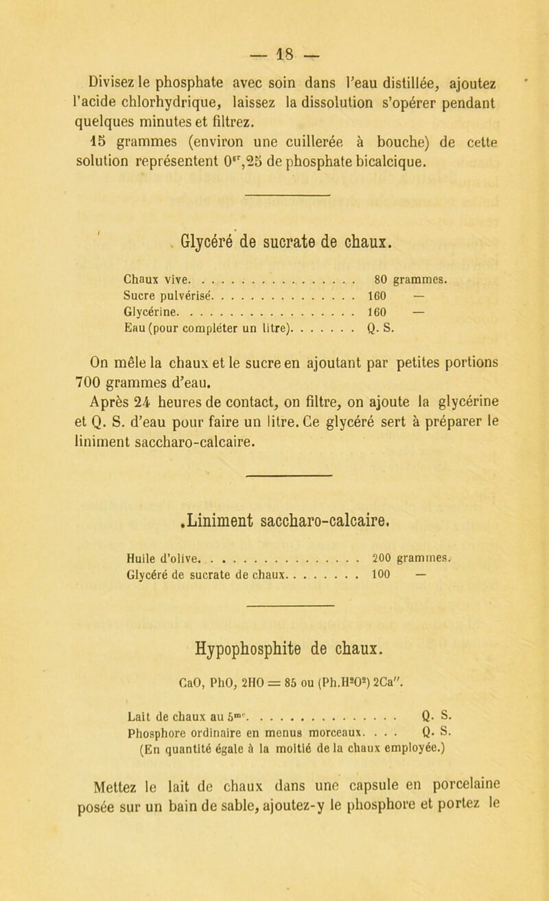 Divisez le phosphate avec soin dans l’eau distillée, ajoutez l’acide chlorhydrique, laissez la dissolution s’opérer pendant quelques minutes et filtrez. 15 grammes (environ une cuillerée à bouche) de cette solution représentent 0‘’,25 de phosphate bicalcique. . Glycéré de sucrate de chaux. Chaux vive 80 grammes. Sucre pulvérise' ICO — Glycérine 160 — Eau (pour compléter un litre) Q. S. On mêle la chaux et le sucre en ajoutant par petites portions 700 grammes d’eau. Après 24 heures de contact, on filtre, on ajoute la glycérine et Q. S. d’eau pour faire un litre. Ce glycéré sert à préparer le liniment saccharo-calcaire. .Liniment saccharo-calcaire. Huile d’olive 200 grammes. Glycéré de sucrate de chaux 100 — Hypophosphite de chaux. CaO, PhO, 2HO = 85 ou (Ph.H*OS) 2Ca. Lait de chaux au Q- S. Phosphore ordinaire en menus morceaux. ... Q. S. (En quantité égale à la moitié de la chaux employée.) Mettez le lait de chaux dans une capsule en porcelaine posée sur un bain de sable, ajoutez-y le phosphore et portez le