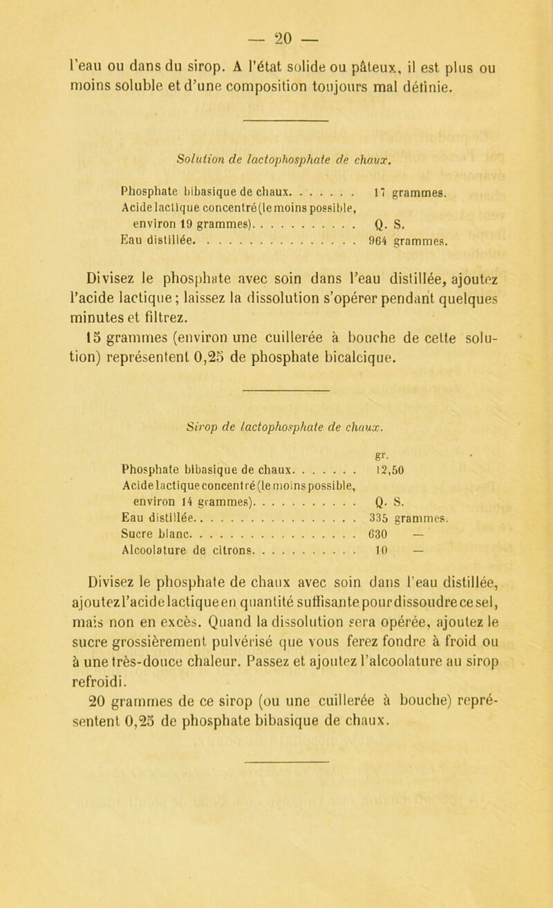 l’eau ou dans du sirop. A l’état solide ou pâteux, il est plus ou moins soluble et d’une composition toujours mal définie. Soliiiion de lactophosphate de chaux. Phosphate hibasique de chaux 17 grammes. Acide lactique concentré (le moins possible, environ 19 grammes) Q. S. Eau distillée 964 grammes. Divisez le phosphate avec soin dans l’eau distillée, ajoutez l’acide lactique ; laissez la dissolution s’opérer pendant quelques minutes et filtrez. 15 grammes (environ une cuillerée à bouche de cette solu- tion) représentent 0,25 de phosphate bicalcique. Sirop de lactophosphate de chaux. gr- Phosphate hibasique de chaux 12,50 Acide lactique concentré (le moins possible, environ 14 gramme.s) Q. S. Eau distillée 335 grammes. Sucre blanc 630 — Alcoolature de citrons 10 — Divisez le phosphate de chaux avec soin dans f eau distillée, ajoutez l’acide lactiqueen quantité suffisante pourdissoiidre ce sel, mais non en excès. Quand la dissolution sera opérée, ajoutez le sucre grossièrement pulvérisé que vous ferez fondre à froid ou à une très-douce chaleur. Passez et ajoutez l’alcoolature au sirop refroidi. 20 grammes de ce sirop (ou une cuillerée à bouche) repré- sentent 0,25 de phosphate hibasique de chaux.