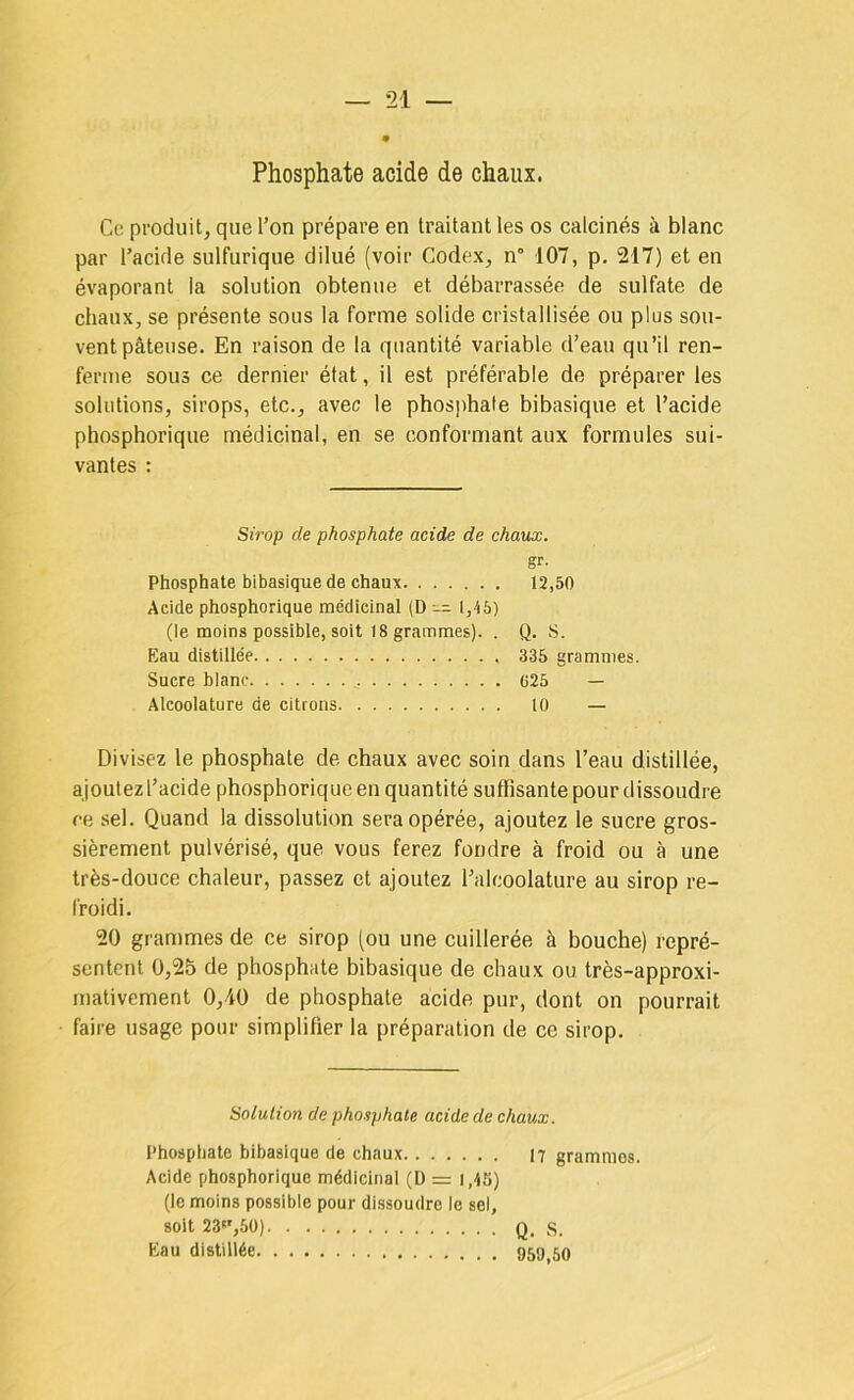 Ce produit, que l’on prépare en traitant les os calcinés à blanc par l’acide sulfurique dilué (voir Codex, n° -107, p. 217) et en évaporant la solution obtenue et débarrassée de sulfate de chaux, se présente sous la forme solide cristallisée ou plus sou- vent pâteuse. En raison de la quantité variable d’eau qu’il ren- ferme sous ce dernier état, il est préférable de préparer les solutions, sirops, etc., avec le phosphate bibasique et l’acide phosphorique médicinal, en se conformant aux formules sui- vantes : Sirop de phosphate acide de chaux. gr- Phosphate bibasique de chaux 12,50 Acide phosphorique médicinal (D 1,45) (le moins possible, soit 18 grammes). . Q. S. Eau distillée 335 grammes. Sucre blanc G25 — Alcoolature de citrons 10 — Divisez le phosphate de chaux avec soin dans l’eau distillée, ajoutez l’acide phosphorique en quantité sutfisante pour dissoudre ce sel. Quand la dissolution sera opérée, ajoutez le sucre gros- sièrement pulvérisé, que vous ferez fondre à froid ou à une très-douce chaleur, passez et ajoutez l’alcoolature au sirop re- froidi. 20 grammes de ce sirop (ou une cuillerée à bouche) repré- sentent 0,25 de phosphate bibasique de chaux ou très-approxi- mativement 0,40 de phosphate acide pur, dont on pourrait faire usage pour simplifier la préparation de ce sirop. Solution de phosphate acide de chaux. Phosphate bibasique de chaux 17 grammes. Acide phosphorique médicinal (Ü = i,45) (le moins possible pour dissoudre le sel, soit 23«',5ü) Q. S. Eau distillée 959,60