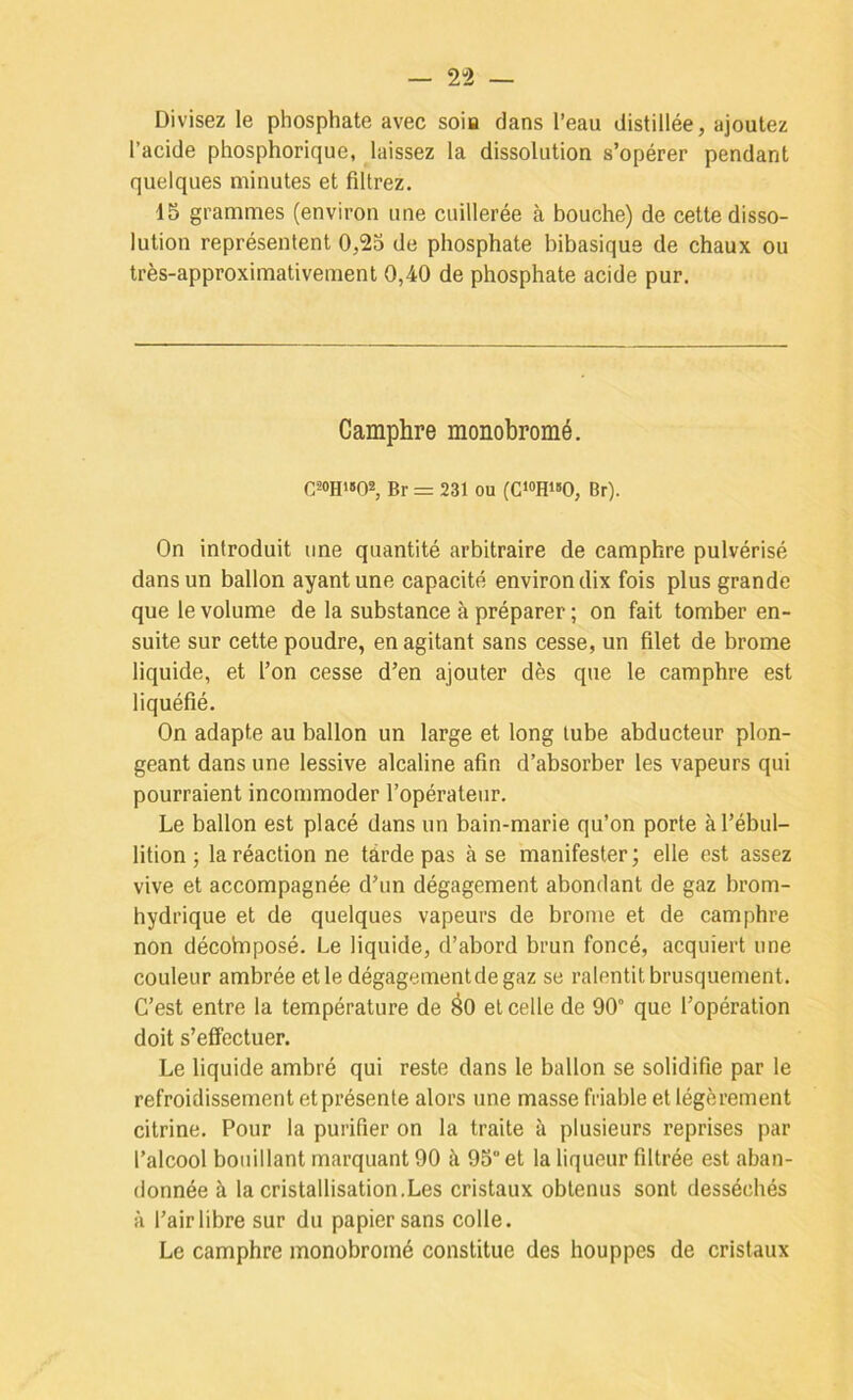 — 2-2 — Divisez le phosphate avec soia dans l’eau distillée, ajoutez l’acide phosphorique, laissez la dissolution s’opérer pendant quelques minutes et filtrez, 15 grammes (environ une cuillerée à bouche) de cette disso- lution représentent 0,25 de phosphate bibasique de chaux ou très-approximativement 0,40 de phosphate acide pur. Camphre monobromé. C20H'»02, Br = 231 ou (C‘0H«O, Br). On introduit une quantité arbitraire de camphre pulvérisé dans un ballon ayant une capacité environ dix fois plus grande que le volume de la substance à préparer ; on fait tomber en- suite sur cette poudre, en agitant sans cesse, un filet de brome liquide, et l’on cesse d’en ajouter dès que le camphre est liquéfié. On adapte au ballon un large et long tube abducteur plon- geant dans une lessive alcaline afin d’absorber les vapeurs qui pourraient incommoder l’opérateur. Le ballon est placé dans un bain-marie qu’on porte à l’ébul- lition ; la réaction ne tarde pas à se manifester; elle est assez vive et accompagnée d’un dégagement abondant de gaz brom- hydi'ique et de quelques vapeurs de brome et de camphre non décobiposé. Le liquide, d’abord brun foncé, acquiert une couleur ambrée et le dégagementdegaz se ralentit brusquement. C’est entre la température de éo et celle de 90° que l’opération doit s’effectuer. Le liquide ambré qui reste dans le ballon se solidifie par le refroidissement et présente alors une masse friable et légèrement citrine. Pour la purifier on la traite à plusieurs reprises par l’alcool bouillant marquant 90 à 95° et la liqueur filtrée est aban- donnée à la cristallisation.Les cristaux obtenus sont desséchés à l’air libre sur du papier sans colle. Le camphre monobromé constitue des houppes de cristaux