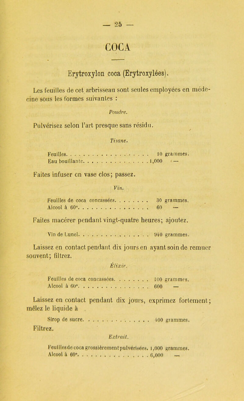COCA Erytroxylon coca (Erytroxylées). Les feuilles de cet arbrisseau sont seules employées en méde- cine sous les formes suivantes : Poudre. Pulvérisez selon l’art presque sans résidu. Tisane. Feuilles 10 grammes. Eau bouillante 1,000 — Faites infuser en vase clos; passez. Vin. Feuilles de coca concassées 30 grammes. Alcool à 60“ 60 “ Faites macérer pendant vingt-quatre heures; ajoutez. VindeLuncl 940 grammes. Laissez en contact pendant dix jours en ayant soin de remuer souvent; filtrez. Élixir. Feuilles de coca concassées loo grammes. Alcool à 60“ 600 — Laissez en contact pendant dix jours, exprimez fortement; mêlez le liquide à Sirop de sucre iOO grammes. Filtrez. Extrait. Feuillcsdccocagrossièromcntpulvérisécs. i,000 grammes. Alcool à 60“ 6,000 —.