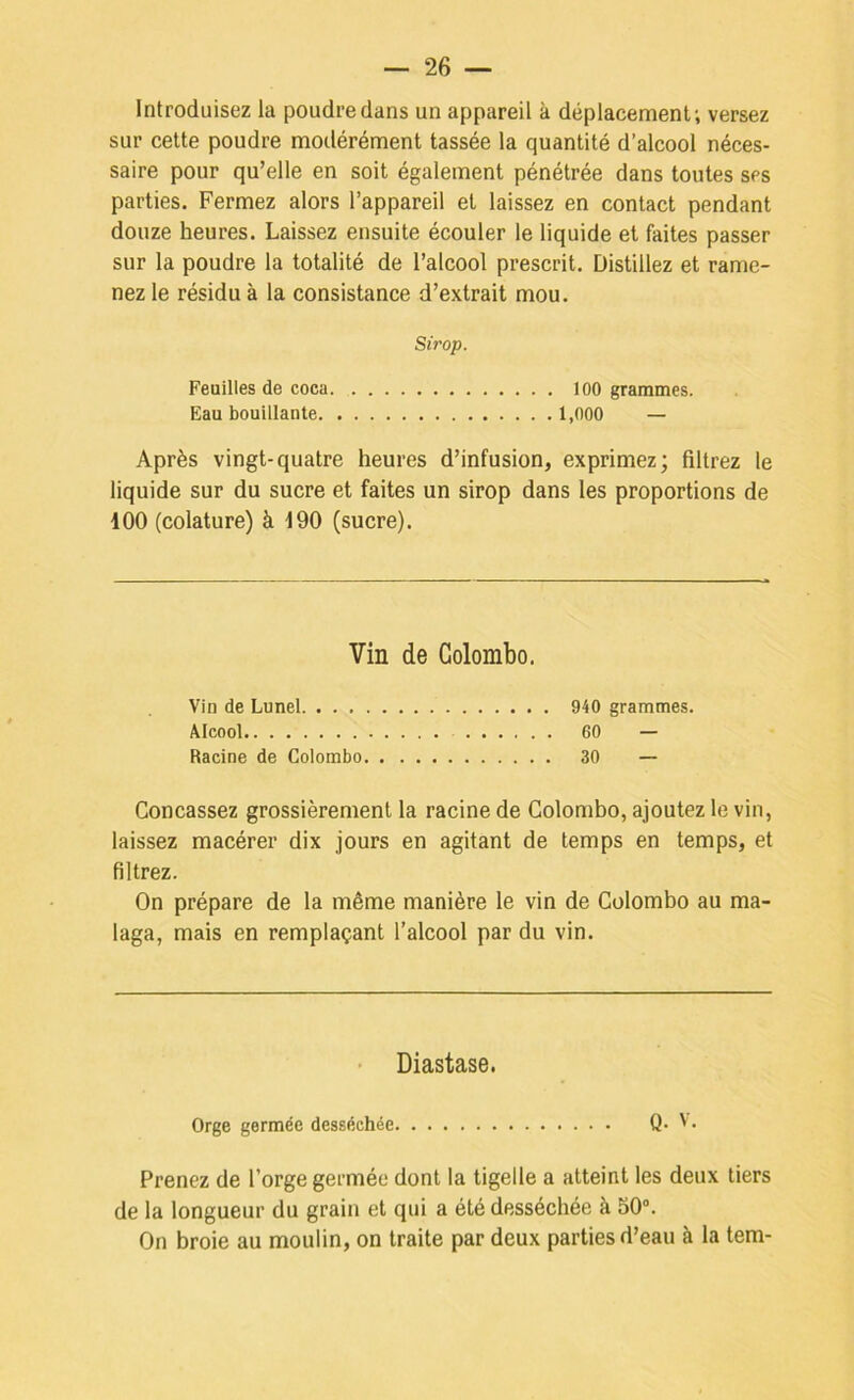 Introduisez la poudre dans un appareil à déplacement; versez sur cette poudre modérément tassée la quantité d’alcool néces- saire pour qu’elle en soit également pénétrée dans toutes ses parties. Fermez alors l’appareil et laissez en contact pendant douze heures. Laissez ensuite écouler le liquide et faites passer sur la poudre la totalité de l’alcool prescrit. Distillez et rame- nez le résidu à la consistance d’extrait mou. Sirop. Feuilles de coca 100 grammes. Eau bouillante 1,000 — Après vingt-quatre heures d’infusion, exprimez; filtrez le liquide sur du sucre et faites un sirop dans les proportions de 100 (colature) à 190 (sucre). Vin de Colombo. Vin de Lunel 940 grammes. Alcool 60 — Racine de Colombo 30 — Concassez grossièrement la racine de Colombo, ajoutez le vin, laissez macérer dix jours en agitant de temps en temps, et filtrez. On prépare de la même manière le vin de Colombo au ma- laga, mais en remplaçant l’alcool par du vin. Diastase. Orge germée desséchée Q- ' • Prenez de l’orge germée dont la tigelle a atteint les deux tiers de la longueur du grain et qui a été desséchée à S0“. On broie au moulin, on traite par deux parties d’eau à la tem-
