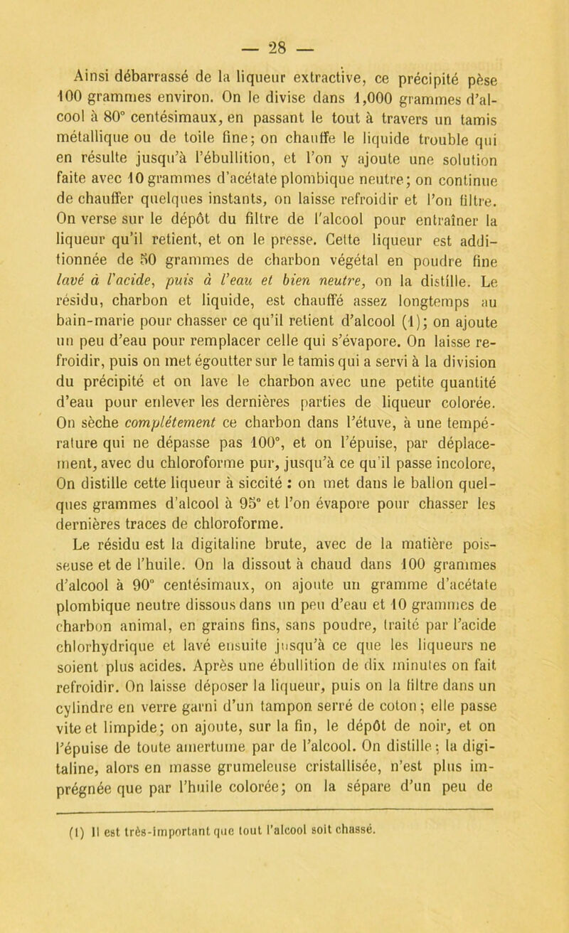 Ainsi débarrassé de la liqueur extractive, ce précipité pèse 100 grammes environ. On le divise dans 1,000 grammes d’al- cool à 80“ centésimaux, en passant le tout à travers un tamis métallique ou de toile fine; on chauffe le liquide trouble qui en résulte jusqu’à l’ébullition, et l’on y ajoute une solution faite avec 10 grammes d’acétate plombique neutre; on continue de chauffer quelques instants, on laisse refroidir et l’on filtre. On verse sur le dépôt du filtre de l'alcool pour entraîner la liqueur qu’il retient, et on le presse. Celte liqueur est addi- tionnée de fiO grammes de charbon végétal en poudre fine lavé à l'acide, puis à l’eau et bien neutre, on la distille. Le résidu, charbon et liquide, est chauffé assez longtemps au bain-marie pour chasser ce qu’il retient d’alcool (1); on ajoute un peu d’eau pour remplacer celle qui s’évapore. On laisse re- froidir, puis on met égoutter sur le tamis qui a servi à la division du précipité et on lave le charbon avec une petite quantité d’eau pour enlever les dernières parties de liqneur colorée. On sèche complètement ce charbon dans l’étuve, à une tempé- rature qui ne dépasse pas 100”, et on l’épuise, par déplace- ment, avec du chloroforme pur, jusqu’à ce qu’il passe incolore. On distille cette liqueur à siccité ; on met dans le ballon quel- ques grammes d’alcool à 95“ et l’on évapore pour chasser les dernières traces de chloroforme. Le résidu est la digitaline brute, avec de la matière pois- seuse et de l’huile. On la dissout à chaud dans 100 grammes d’alcool à 90“ centésimaux, on ajoute un gramme d’acétate plombique neutre dissous dans un peu d’eau et 10 grammes de charbon animal, en grains fins, sans poudre, traite par l’acide chlorhydrique et lavé ensuite jusqu’à ce que les liqueurs ne soient plus acides. Après une ébullition de dix minutes on fait refroidir. On laisse déposer la liqueur, puis on la filtre dans un cylindre en verre garni d’un tampon serré de coton ; elle passe vite et limpide; on ajoute, sur la fin, le dépôt de noir, et on l’épuise de toute amertume par de l’alcool. On distille; la digi- taline, alors en masse grumeleuse cristallisée, n’est plus im- prégnée que par l’huile colorée; on la sépare d’un peu de (I) Il est très-important que tout l’alcool soit chassé.