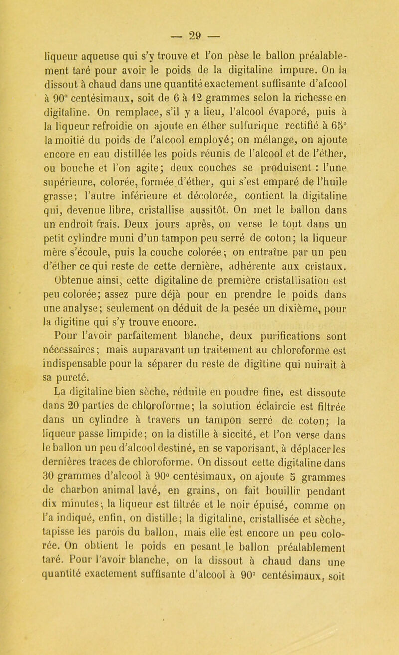 liqueur aqueuse qui s’y trouve et l’on pèse le ballon préalable- ment taré pour avoir le poids de la digitaline impure. On la dissout à chaud dans une quantité exactement suffisante d’alcool à 90° centésimaux, soit de 6 à 12 grammes selon la richesse en digitaline. On remplace, s’il y a lieu, l’alcool évaporé, puis à la liqueur refroidie on ajoute en éther sulfurique rectifié à 65° la moitié du poids de l’alcool employé; on mélange, on ajoute encore en eau distillée les poids réunis de l’alcool et de l’éther, ou bouche et l’on agite; deux couches se produisent : l’une supérieure, colorée, formée,d’éther, qui s’est emparé de l’huile grasse; l’autre inférieure et décolorée, contient la digitaline qui, devenue libre, cristallise aussitôt. On met le ballon dans un endroit frais. Deux jours après, on verse le tout dans un petit cylindre muni d’un tampon peu serré de coton; la liqueur mère s’écoule, puis la couche colorée-, on entraîne par un peu d’éther ce qui reste de cette dernière, adhérente aux cristaux. Obtenue ainsi, cette digitaline de première cristallisation est peu colorée; assez pure déjà pour en prendre le poids dans une analyse; seulement on déduit de la pesée un dixième, pour la digitine qui s’y trouve encore. Pour l’avoir parfaitement blanche, deux purifications sont nécessaires; mais auparavant un traitement au chloroforme est indispensable pour la séparer du reste de digîtine qui nuirait à sa pureté. La digitaline bien sèche, réduite en poudre fine, est dissoute dans 20 parties de chloroforme; la solution éclaircie est filtrée dans un cylindre à travers un tampon serré de coton; la liqueur passe limpide; on la distille à siccité, et l’on verse dans le ballon un peu d’alcool destiné, en se vaporisant, à déplacer les dernières traces de chloroforme. On dissout cette digitaline dans 30 grammes d’alcool à 90° centésimaux, on ajoute 5 grammes de charbon animal lavé, en grains, on fait bouillir pendant dix minutes-, la liqueur est filtrée et le noir épuisé, comme on l’a indiqué, enfin, on distille; la digitaline, cristallisée et sèche, tapisse les parois du ballon, mais elle est encore un peu colo- rée. On obtient le poids en pesant le ballon préalablement taré. Pour l’avoir blanche, on la dissout à chaud dans une quantité exactement suffisante d’alcool à 90° centésimaux, .soit