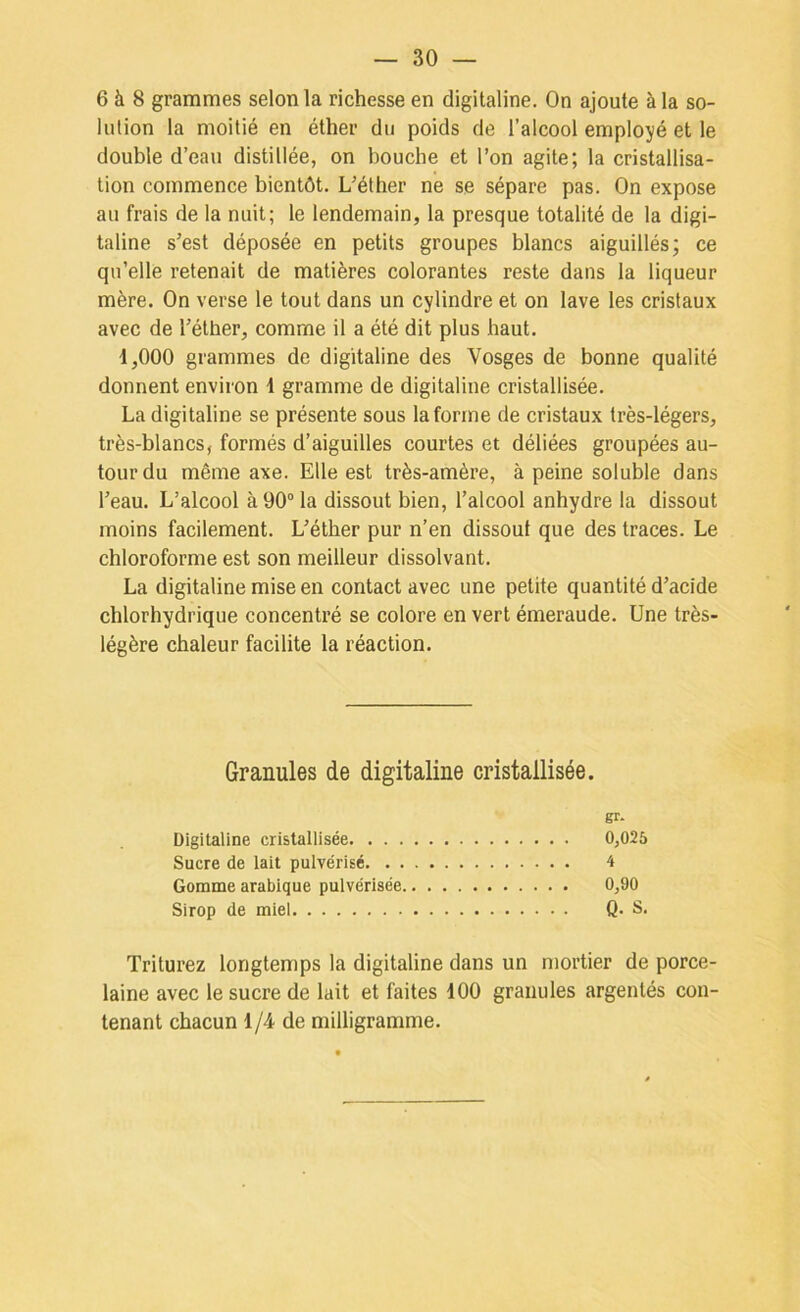 6 à 8 grammes selon la richesse en digitaline. On ajoute à la so- lution la moitié en éther du poids de l’alcool employé et le double d’eau distillée, on bouche et l’on agite; la cristallisa- tion commence bientôt. L’éther ne se sépare pas. On expose au frais de la nuit; le lendemain, la presque totalité de la digi- taline s’est déposée en petits groupes blancs aiguillés; ce qu’elle retenait de matières colorantes reste dans la liqueur mère. On verse le tout dans un cylindre et on lave les cristaux avec de l’éther, comme il a été dit plus haut. 1,000 grammes de digitaline des Vosges de bonne qualité donnent environ 1 gramme de digitaline cristallisée. La digitaline se présente sous la forme de cristaux très-légers, très-blancs, formés d’aiguilles courtes et déliées groupées au- tour du même axe. Elle est très-amère, à peine soluble dans l’eau. L’alcool à 90° la dissout bien, l’alcool anhydre la dissout moins facilement. L’éther pur n’en dissout que des traces. Le chloroforme est son meilleur dissolvant. La digitaline mise en contact avec une petite quantité d’acide chlorhydrique concentré se colore en vert émeraude. Une très- légère chaleur facilite la réaction. Granules de digitaline cristallisée. gr- Digitaline cristallisée 0,025 Sucre de lait pulvérisé 4 Gomme arabique pulvérisée 0,90 Sirop de miel Q. S. Triturez longtemps la digitaline dans un mortier de porce- laine avec le sucre de lait et faites dOO granules argentés con- tenant chacun 1/4 de milligramme.