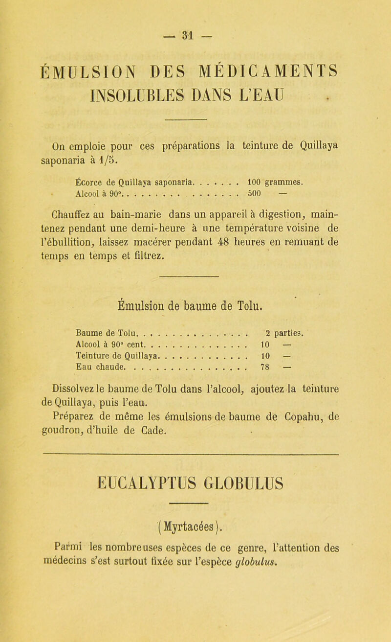 ÉMULSION DES MÉDICAMENTS INSOLUBLES DANS L’EAU Ün emploie pour ces préparations la teinture de Quillaya saponaria à i/S. Écorce de Quillaya saponaria 100 grammes. Alcool à 90° 600 — Chauffez au bain-marie dans un appareil à digestion, main- tenez pendant une demi-heure à une température voisine de l’ébullition, laissez macérer pendant 48 heures en remuant de temps en temps et filtrez. Émulsion de baume de Tolu. Baume de Tolu 2 parties. Alcool à 90° cent 10 — Teinture de Quillaya 10 — Eau chaude 78 — Dissolvez le baume de Tolu dans l’alcool, ajoutez la teinture de Quillaya, puis Teau, Préparez de même les émulsions de baume de Copahu, de goudron, d’huile de Cade. EUCALYPTUS GLOBULUS ( Myrtacées). Parmi les nombreuses espèces de ce genre, l’attention des médecins s’est surtout fixée sur l’espèce globulus.