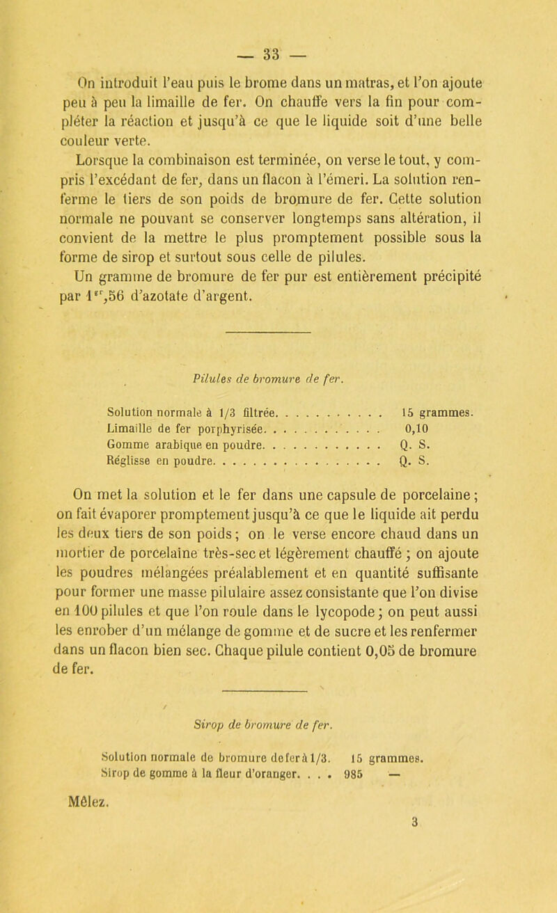 On introduit l’eau puis le brome dans un matras, et l’on ajoute peu à peu la limaille de fer. On chauffe vers la fin pour com- pléter la réaction et jusqu’à ce que le liquide soit d’une belle couleur verte. Lorsque la combinaison est terminée, on verse le tout, y com- pris l’excédant de fer, dans un flacon à l’émeri, La solution ren- ferme le tiers de son poids de brojnure de fer. Cette solution normale ne pouvant se conserver longtemps sans altération, il convient de la mettre le plus promptement possible sous la forme de sirop et surtout sous celle de pilules. Un gramme de bromure de fer pur est entièrement précipité par l‘’,56 d’azotate d’argent. Pilules de bromure de fer. Solution normale à 1/3 filtrée 15 grammes. Limaille de fer porphyrisée 0,10 Gomme arabique en poudre Q. S. Réglisse en poudre Q. S. On met la solution et le fer dans une capsule de porcelaine ; on fait évaporer promptement jusqu’à ce que le liquide ait perdu les deux tiers de son poids ; on le verse encore chaud dans un mortier de porcelaine très-sec et légèrement chauffé ; on ajoute les poudres mélangées préalablement et en quantité suffisante pour former une masse pilulaire assez consistante que l’on divise en lOU pilules et que l’on roule dans le lycopode ; on peut aussi les enrober d’un mélange de gomme et de sucre et les renfermer dans un flacon bien sec. Chaque pilule contient 0,05 de bromure de fer. Sirop de bromure de fer. Solution normale de bromure doferà 1/3. 15 grammes. Sirop de gomme à la fleur d’oranger. . . . 985 — Mêlez. 3