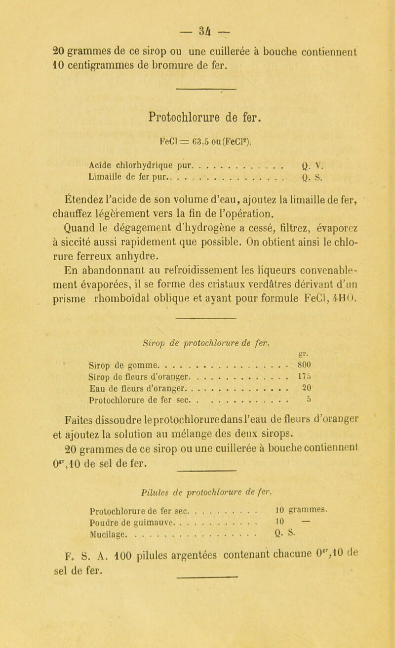 20 grammes de ce sirop ou une cuillerée à bouche contiennent 10 centigrammes de bromure de fer. Protochlorure de fer. Fe.Cl=: 63,5 ou(FeC12). Acide chlorhydrique pur Q- V. Limaille de fer pur Q. S. Étendez l’acide de son volume d’eau, ajoutez la limaille de fer, chauffez légèrement vers la fin de l’opération. Quand le dégagement d’hydrogène a cessé, filtrez, évaporez à siccité aussi rapidement que possible. On obtient ainsi le chlo- rure ferreux anhydre. En abandonnant au refroidissement les liqueurs convenable- ment évaporées, il se forme des cristaux verdâtres dérivant d’un prisme rhomboïdal oblique étayant pour formule FeCI,4HO. Sirop de protochlorure de fer. sr- Sirop de gomme 800 Sirop de fleurs d’oranger 175 Eau de fleurs d’oranger 20 Protochlorure de fer sec 5 Faites dissoudre le protochlorure dans l’eau de fleurs d’oranger et ajoutez la solution au mélange des deux sirops. 20 grammes de ce sirop ou une cuillerée à bouche contiennent 0‘',40 de sel de fer. Pilules de protochlorure de fer. Prolochlorure de fer sec 10 grammes. Poudre de guimauve 10 — Muciiage Q. S- F. S. A. 100 pilules argentées contenant chacune 0‘’,10 de sel de fer.