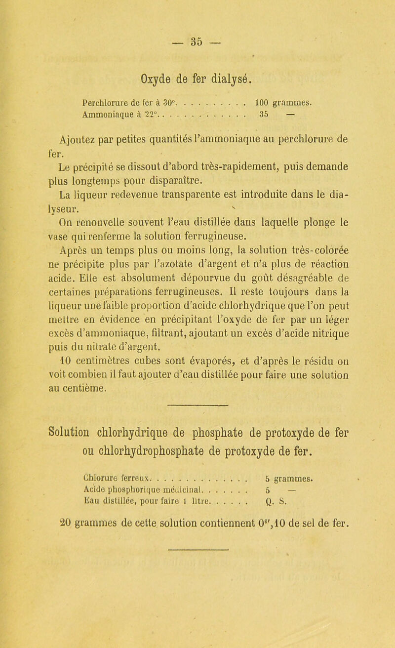 Oxyde de fer dialysé. Perchlorure de fer à 30“ 100 grammes. Ammoniaque à 22° 35 — Ajoutez par petites quantités l’ammoniaque au perchlorure de fer. Le précipité se dissout d’abord très-rapidement, puis demande plus longtemps pour disparaître. La liqueur redevenue transparente est introduite dans le dia- lyseur. On renouvelle souvent l’eau distillée dans laquelle plonge le vase qui renferme la solution ferrugineuse. Après un temps plus ou moins long, la solution très-colorée ne précipite plus par l’azotate d’argent et n’a plus de réaction acide. Elle est absolument dépourvue du goût désagréable de certaines préparations ferrugineuses. Il reste toujours dans la liqueur une faible proportion d’acide chlorhydrique que l’on peut mettre en évidence en précipitant l’oxyde de fer par un léger excès d’ammoniaque, filtrant, ajoutant un excès d’acide nitrique puis du nitrate d’argent. 10 centimètres cubes sont évaporés, et d’après le résidu on voit combien il faut ajouter d’eau distillée pour faire une solution au centième. Solution chlorhydrique de phosphate de protoxyde de fer ou chlorhydrophosphate de protoxyde de fer. Chlorure ferreux. 5 grammes. Acide phosphorique médicinal 5 — Eau distillée, pour faire l litre Q. S. ■20 grammes de cette, solution contiennent 0®’,10 de sel de fer.