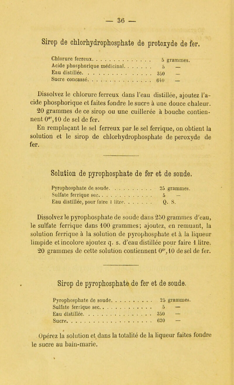 Sirop de chlorhydrophosphate de protoxyde de fer. Chlorure ferreux 5 grammes. Acide phosphorique médicinal .s Eau distillée 350 — Sucre concassé 640 Dissolvez le chlorure ferreux dans l’eau distillée, ajoutez l’a- cide phosphorique et faites fondre le sucre à une douce chaleur. 20 grammes de ce sirop ou une cuillerée à bouche contien- nent 0*,10 de sel de fer. En remplaçant le sel ferreux par le sel ferrique, on obtient la solution et le sirop de chlorhydrophosphate de peroxyde de fer. Solution de pyrophosphate de fer et de soude. Pyropho-sphate de soude 25 grammes. Sulfate ferrique sec 6 — Eau distillée, pour faire l litre Q. S. Dissolvez le pyrophosphate de soude dans 250 grammes d’eau, le sulfate ferrique dans 100 grammes; ajoutez, en remuant, la solution ferrique à la solution de pyrophosphate et à la liqueur limpide et incolore ajoutez q. s. d’eau distillée pour faire 1 litre. 20 grammes de cette solution contiennent 0‘’,10 de sel de fer. Sirop de pyrophosphate de fer et de soude. Pyrophosphate de soude 25 grammes. Sulfate ferrique sec 5 — Eau distillée 35ü — Sucre 620 — ê Opérez la solution et dans la totalité de 1a liqueur faites fondre le sucre au bain-marie.