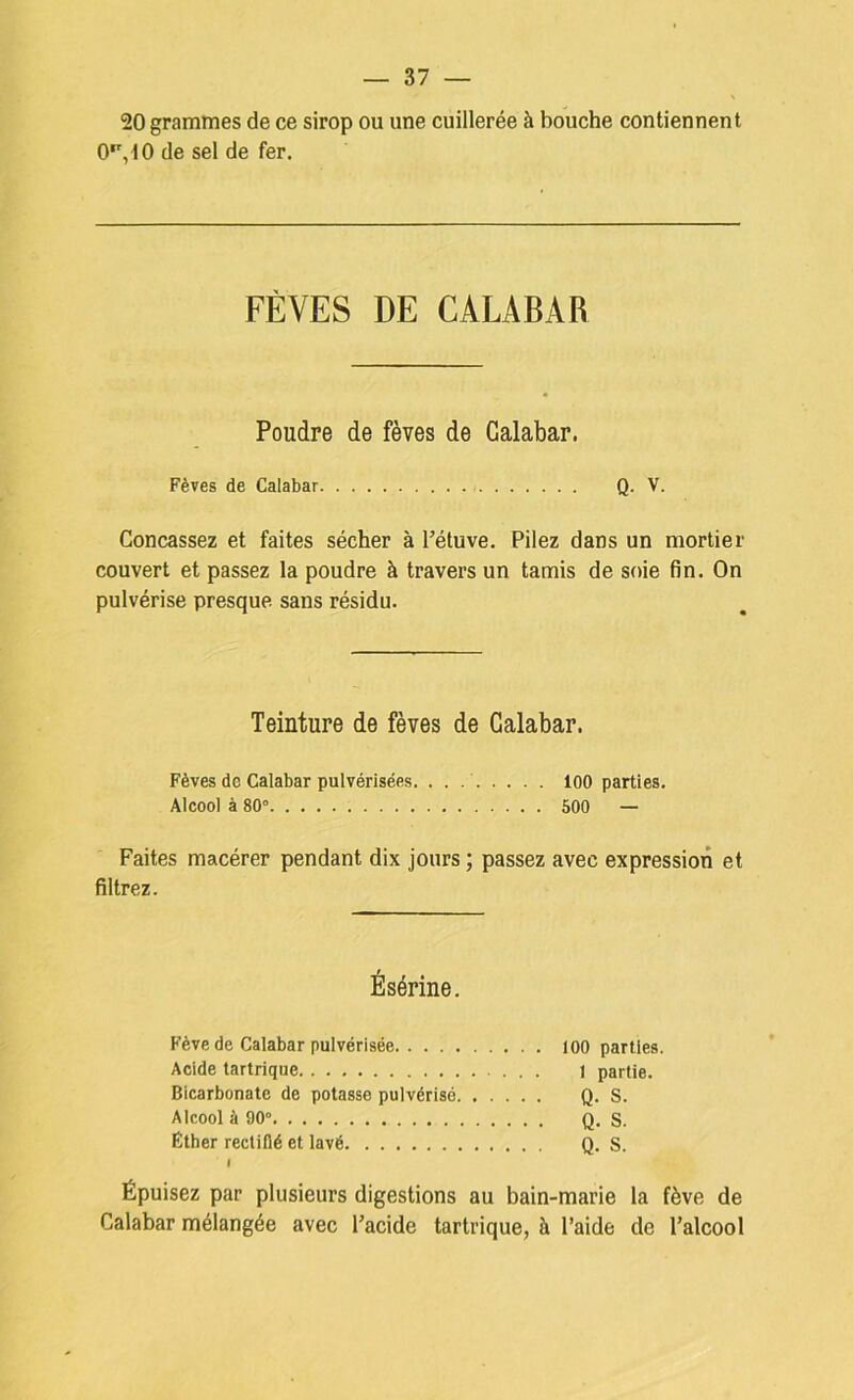 20 grammes de ce sirop ou une cuillerée à bouche contiennent 0, 10 de sel de fer. FÈVES DE CALABAR Poudre de fèves de Galabar. Fèves de Galabar Q. V. Concassez et faites sécher à l’étuve. Pilez dans un mortier couvert et passez la poudre à travers un tamis de soie fin. On pulvérise presque sans résidu. Teinture de fèves de Galabar. Fèves de Galabar pulvérisées. . . 100 parties. Alcool à 80° 500 — Faites macérer pendant dix jours ; passez avec expression et filtrez. Ésérine. Fève de Galabar pulvérisée loo parties. Acide tartrique I partie. Bicarbonate de potasse pulvérisé Q. S. Alcool à 90° Q. S. Éther rectifié et lavé Q. S. 1 Épuisez par plusieurs digestions au bain-marie la fève de Galabar mélangée avec l’acide tartrique, à l’aide de l’alcool