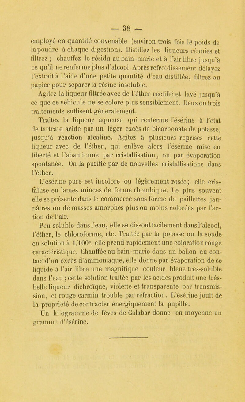 employé en quantité convenable (environ trois fois le poids de la poudre à chaque digestion). Distillez les liqueurs réunies et filtrez ; chauffez le résidu au bain-marie et à l’air libre jusqu’à ce qu’il ne renferme plus d’alcool. Après refroidissement délayez l’extrait à l’aide d’une petite quantité d’eau distillée, filtrez au papier pour séparer la résine insoluble. Agitez la liqueur filtrée avec de l’éther rectifié et lavé jusqu’à ce que ce véhicule ne se colore plus sensiblement. Deuxoutrois traitements suffisent généralement. Traitez la liqueur aqueuse qui renferme l’ésérine à l’état de tartrate acide par un léger excès de bicarbonate de potasse, jusqu’à réaction alcaline. Agitez à plusieurs reprises cette liqueur avec de l’éther, qui enlève alors l’ésérine mise en liberté et l’abandonne par cristallisation, ou par évaporation spontanée. On la purifie par de nouvelles cristallisations dans l’éther. L’ésérine pure est incolore ou légèrement rosée; elle cris- tallise en lames minces de forme rhombique. Le plus souvent elle se présente dans le commerce sous forme de paillettes jau- nâtres ou de masses amorphes plus ou moins colorées par l’ac- tion de l’air. Peu soluble dans l’eau, elle se dissout facilement dans l’alcool, l’éther, le chloroforme, etc. Traitée par la potasse ou la soude en solution à 1/100®, elle prend rapidement une coloration rouge ■caractéristique. Chauffée au bain-marie dans un ballon au con- tact d’un excès d’ammoniaque, elle donne par évaporation de ce liquide à l’air libre une magnifique couleur bleue très-soluble dans l’eau ; cette solution traitée par les acides produit une très- belle liqueur dichroïque, violette et transparente par transmis- sion, et rouge carmin trouble par réfraction. L’ésérine jouit de la propriété de contracter énergiquement la pupille. Un kilogramme de fèves de Calabar donne en moyenne un gramme d’ésérme.
