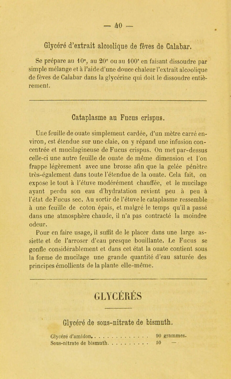 Glycéré d’extrait alcoolique de fèves de Galabar. Se prépare au lO'j au 20® ou au 100' en faisant dissoudre par simple mélange et à l’aide d’une douce chaleur l’extrait alcoolique de fèves de Calabar dans la glycérine qui doit le dissoudre entiè- rement. Cataplasme au Fucus crispus. Une feuille de ouate simplement cardée, d’un mètre carré en- viron, est étendue sur une claie, on y répand une infusion con- centrée et mucilagineuse de Fucus crispus. On met par-dessus celle-ci une autre feuille de ouate de même dimension et l’on frappe légèrement avec une brosse afin que la gelée pénètre très-également dans toute l’étendue de la ouate. Cela fait, on expose le tout à l’étuve modérément chauffée, et le mucilage ayant perdu son eau d’hydratation revient peu à peu à l’état de Fucus sec. Au sortir de l’étuve le cataplasme ressemble à une feuille de coton épais, et malgré le temps qu’il a passé dans une atmosphère chaude, il n’a pas contracté la moindre odeur. Pour en faire usage, il suffît de le placer dans une large as- siette et de l’arroser d’eau presque bouillante. Le Fucus se gonfle considérablement et dans cet état la ouate contient sous la forme de mucilage une grande quantité d’eau saturée des principes émollients de la plante elle-même. GLYCÉRÉS Glycéré de sous-nitrate de bismuth. Glycéré d’amidon 90 grammes. Sous-nitrato de bismuth 10 —