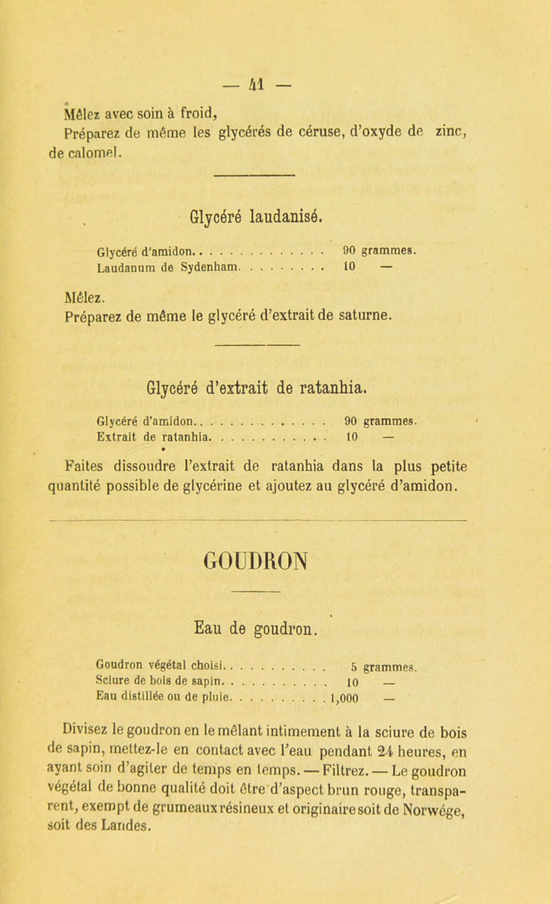 Mêlez avec soin à froid, Préparez de même les glycérés de céruse, d’oxyde de zinc, de calomel. Glycéré laudanisé. Glycéré d'amidon 90 grammes. Laudanum de Sydenham 10 — Mêlez. Préparez de même le glycéré d’extrait de Saturne. Glycéré d’extrait de ratanhia. Glycéré d’amidon 90 grammes. Extrait de ratanhia 10 — « Faites dissoudre l’extrait de ratanhia dans la plus petite quantité possible de glycérine et ajoutez au glycéré d’amidon. GOUDRON Eau de goudron. Goudron végétal choisi 5 grammes. Sciure de bois de sapin lo — Eau distillée ou de pluie 1,000 — Divisez le goudron en le mêlant intimement à la sciure de bois de sapin, mettez-le en contact avec l’eau pendant 24 heures, en ayant soin d’agiter de temps en temps. — Filtrez. — Le goudron végétal de bonne qualité doit être d’aspect brun rouge, transpa- rent, exempt de grumeaux résineux et originaire soit de Norwége, soit des Landes,