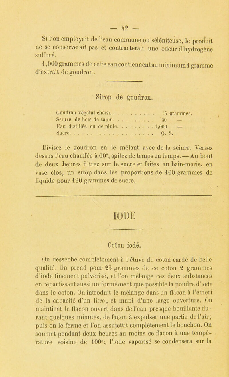 Si l’on employait de l’eau commune ou séléniteuse., le produit ne se conserverait pas et contracterait une odeur d’hydrogène sulfuré. 1,000 grammes de cette eau contiennent au minimum 1 gramme d’extrait de goudron. Sirop de goudron. Goudron végétal choisi 15 grammes. Sciure de bols de sapin 30 — Kau distillée ou de pluie 1,000 — Sucre Q. S. Divisez le goudron en le mêlant avec de la sciure. Versez dessus l’eau chauffée à 60°, agitez de temps en temps. — Au bout de deux heures filtrez sur le sucre et faites au bain-marie, en vase clos, un sirop dans les proportions de 100 grammes de liquide pour 190 grammes de sucre. IODE Coton iodé. On dessèche complètement à l’étuve du coton cardé de belle qualité. On prend pour 25 grammes de ce colon 2 grammes d’iode finement pulvérisé, et l’on mélange ces deux substances en réparlissant aussi uniformément que possible la poudre d’iode dans le coton. On introduit le mélange dans un flacon <à l’émeri de la capacité d’un litre, et muni d’une large ouverture. On maintient le flacon ouvert dans de l’eau presque bouillante du- rant quelques minutes, de façon à expulser une partie de l’air; puis on le ferme et l’on assujettit complètement le bouchon. On soumet pendant deux heures au moins ce flacon à une tempé- rature voisine de t00“; l’iode vaporisé se condensera sur la
