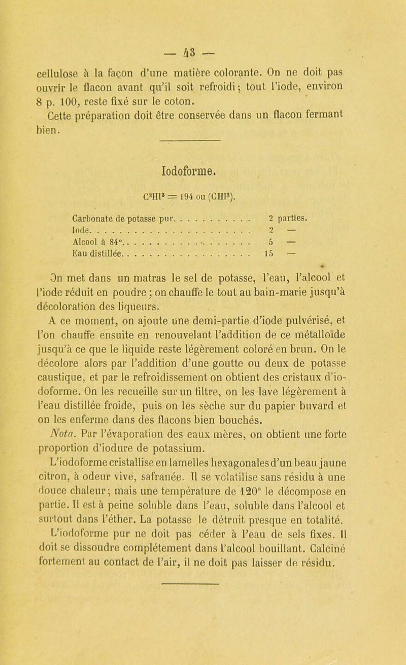 cellulose à la façon d’une matière colorante. On ne doit pas ouvrir le flacon avant qu’il soit refroidi ; tout l’iode, environ 8 p. 100, reste fixé sur le coton. Cette préparation doit être conservée dans un flacon fermant bien. lodoforme. C2HP = 194 ou (GHI3). Carbonate de potasse pur 2 parties. Iode 2 — Alcool à 84° • 6 — Eau distillée 16 — On met dans un matras le sel de potasse, l’eau, l’alcool et l’iode réduit en poudre ; on chauffe le tout au bain-marie jusqu’à décoloration des liqueurs. A ce moment, on ajoute une demi-partie d’iode pulvérisé, et l’on chauffe ensuite en renouvelant l’addition de ce métalloïde jusqu’à ce que le liquide reste légèrement coloré en brun. On le décolore alors par l’addition d’une goutte ou deux de pota.sse caustique, et par le refroidissement on obtient des cristaux d’io- doforme. On les recueille sur un filtre, on les lave légèrement à l’eau distillée froide, puis on les sèche sur du papier buvard et on les enferme dans des flacons bien bouchés. Nota. Par l’évaporation des eaux mères, on obtient une forte proportion d’iodure de potassium. L’iodoforme cristallise en lamelles hexagonales d’un beau jaune citron, à odeur vive, safranée. Il se volatilise sans résidu à une douce chaleur; mais une température de 120° le décompose en partie. 11 est à peine soluble dans l’eau, soluble dans l’alcool et surtout dans l’éther. La potasse le détruit presque en totalité. L’iodoforme j)ur ne doit pas céder à Peau de sels fixes. Il doit se dissoudre complètement dans l’alcool bouillant. Calciné fortement au contact de Pair, il ne doit pas laisser de résidu.