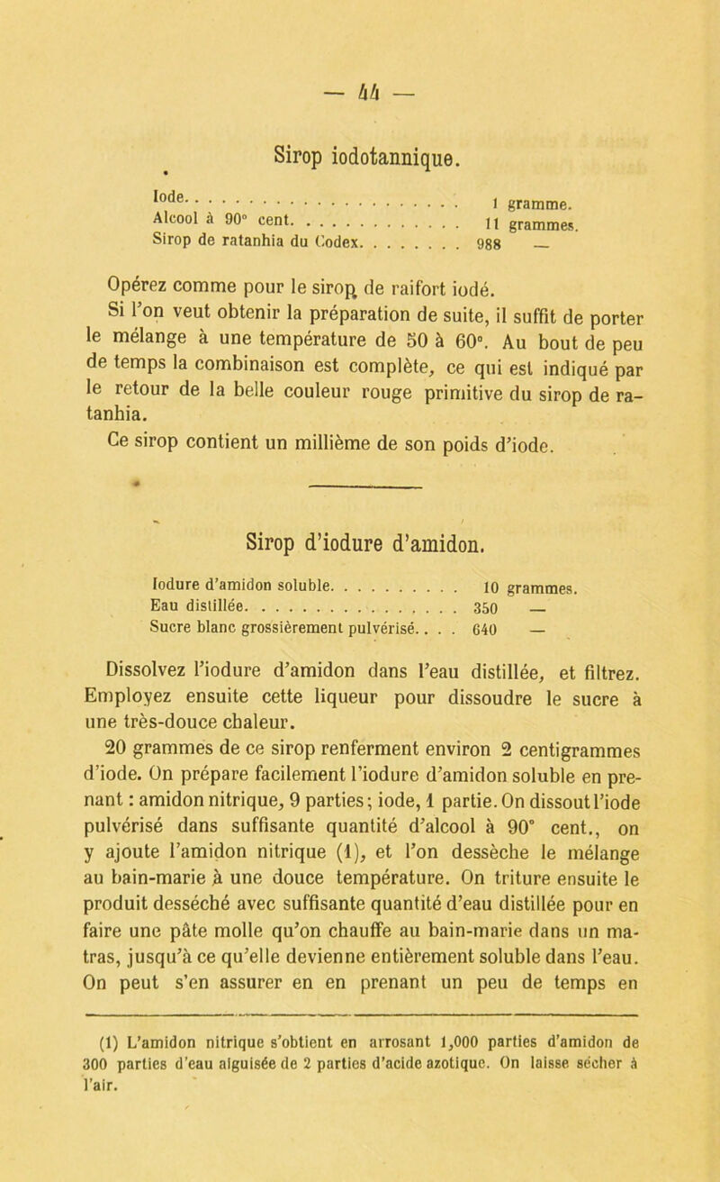 Sirop iodotannique. Alcool à 90» cent n grammes. Sirop de ratanhia du Codex 988 Opérez comme pour le sirof^ de raifort iodé. Si l’on veut obtenir la préparation de suite, il suffit de porter le mélange à une température de 50 à 60». Au bout de peu de temps la combinaison est complète, ce qui est indiqué par le retour de la belle couleur rouge primitive du sirop de ra- tanhia. Ce sirop contient un millième de son poids d’iode. Sirop d’iodure d’amidon. lodure d’amidon soluble lo grammes. Eau distillée 350 — Sucre blanc grossièrement pulvérisé.. . . 640 — Dissolvez l’iodure d’amidon dans l’eau distillée, et filtrez. Employez ensuite cette liqueur pour dissoudre le sucre à une très-douce chaleur. 20 grammes de ce sirop renferment environ 2 centigrammes d’iode. On prépare facilement l’iodure d’amidon soluble en pre- nant : amidon nitrique, 9 parties ; iode, 1 partie. On dissout l’iode pulvérisé dans suffisante quantité d’alcool à 90° cent., on y ajoute l’amidon nitrique (1), et l’on dessèche le mélange au bain-marie h une douce température. On triture ensuite le produit desséché avec suffisante quantité d’eau distillée pour en faire une pâte molle qu’on chauffe au bain-marie dans un ma- tras, jusqu’à ce qu’elle devienne entièrement soluble dans l’eau. On peut s’en assurer en en prenant un peu de temps en (1) L’amidon nitrique s’obtient en arrosant 1,000 parties d’amidon de 300 parties d’eau aiguisée de 2 parties d’acide azotique. On laisse sécher à l’air.