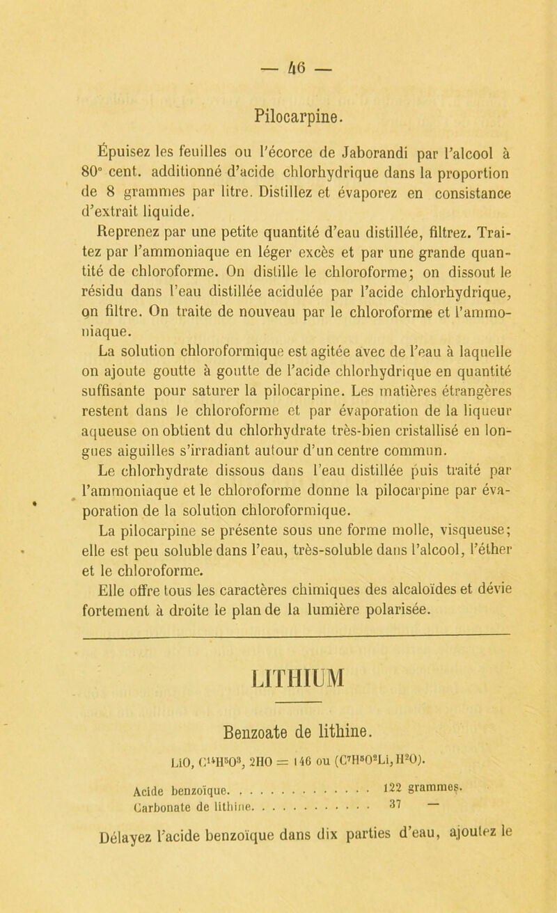 Pilocarpine. Épuisez les feuilles ou l'écorce de Jaborandi par l’alcool à 80“ cent, additionné d’acide chlorhydrique dans la proportion de 8 grammes par litre. Distillez et évaporez en consistance d’extrait liquide. Reprenez par une petite quantité d’eau distillée, filtrez. Trai- tez par l’ammoniaque en léger excès et par une grande quan- tité de chloroforme. On distille le chloroforme; on dissout le résidu dans l’eau distillée acidulée par l’acide chlorhydrique, on filtre. On traite de nouveau par le chloroforme et l’ammo- niaque. La solution chloroformique est agitée avec de l’eau à laquelle on ajoute goutte à goutte de l’acide chlorhydrique en quantité suffisante pour saturer la pilocarpine. Les matières étrangères restent dans le chloroforme et par évaporation de la liqueur aqueuse on obtient du chlorhydrate très-bien cristallisé en lon- gues aiguilles s’irradiant autour d’un centre commun. Le chlorhydrate dissous dans l’eau distillée puis traité par ^ l’ammoniaque et le chloroforme donne la pilocarpine par éva- poration de la solution chloroformique. La pilocarpine se présente sous une forme molle, visqueuse; elle est peu soluble dans l’eau, très-soluble dans l’alcool, l’éther et le chloroforme. Elle otïre tous les caractères chimiques des alcaloïdes et dévie fortement à droite le plan de la lumière polarisée. LITHIUM Benzoate de litliine. làO, 2HO = 146 ou (Cm»OSLi, ll^ü). Acide benzoïque 122 grammes. Carbonate de litliine 37 — Délayez l’acide benzoïque dans dix parties d’eau, ajoutez le