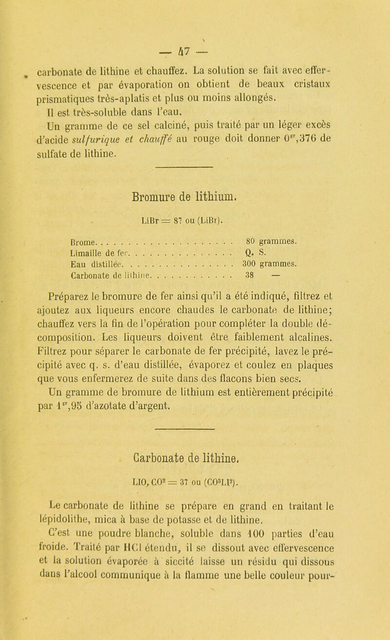 carbonate de lithine et chauffez. La solution se fait avec effer- vescence et par évaporation on obtient de beaux cristaux prismatiques très-aplatis et plus ou moins allongés. Il est très-soluble dans l’eau. Un gramme de ce sel calciné, puis traité par un léger excès d’acide sulfurique et chauffé au rouge doit donner 0‘',376 de sulfate de lithine. Bromure de lithium. LiBr = 87 ou (LiBr). Brome 80 grammes. Limaille de fer Q. S. Eau distillée 300 grammes. Carbonate de liihine 38 — Préparez le bromure de fer ainsi qu’il a été indiqué, filtrez et ajoutez aux liqueurs encore chaudes le carbonate de lithine; chauffez vers la fin de l’opération pour compléter la double dé- composition. Les liqueurs doivent être faiblement alcalines. Filtrez pour séparer le carbonate de fer précipité, lavez le pré- cipité avec q. s. d’eau distillée, évaporez et coulez en plaques que vous enfermerez de suite dans des flacons bien secs. Un gramme de bromure de lithium est entièrement précipité par l‘',95 d’azotate d’argent. Carbonate de lithine. LI0,C02= 37 ou (C03LP). Le carbonate de lithine se prépare en grand en traitant le lépidolithe, mica à base de potasse et de lithine. C’est une poudre blanche, soluble dans lüü parties d’eau froide. Traité par HCl étendu, il se dissout avec effervescence et la solution évaporée à siccité laisse un résidu qui dissous dans l’alcool communique à la flamme une belle couleur pour-