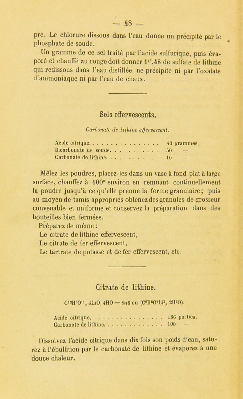 pre. Le chlorure dissous dans l’eau donne un précipité par le phosphate de soude. Un gramme de ce sel traité par l’acide sulfurique, puis éva- poré et chauffé au rouge doit donner l‘’,48 de sulfate de lilhine qui redissous dans l’eau distillée ne précipite ni par l’oxalate d’ammoniaque ni par l’eau de chaux. Sels effervescents. Carbonate de lithine effervescent. Acide citrique 40 grammes. Bicarbonate de soude 60 — Carbonate de lithine 10 — Mêlez les poudres, placez-les dans un vase à fond plat à large surface, chauffez à 100“ environ en remuant continuellement la poudre jusqu’à ce qu’elle prenne la forme granulaire; puis au moyen de tamis appropriés obtenez des granules de grosseur convenable et uniforme et conservez la préparation dans des bouteilles bien fermées. Préparez de même : Le citrate de lithine effervescent, Le citrate de fer effervescent, Le tartrate de potasse et de fer effervescent, etc. Citrate de lithine. C‘>H»0'S 3LiO, 4HO = 246 ou (C«H»0’LiS, 2H*0). Acide citrique 186 parties. Carbonate de lithine 100 — Dissolvez l’acide citrique dans dix fois son poids d’eau, satu- rez à l’ébullition par le carbonate de lithine et évaporez à une douce chaleur.