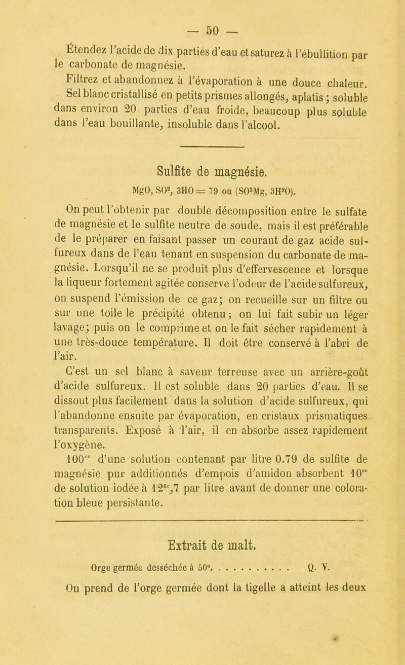 Étendez Tacidede dix parties d’eau et saturez h l’ébullition par le carbonate de magnésie. Filtrez et abandonnez à l’évaporation à une douce chaleur. Sel blanc cristallisé en petits prismes allongés, aplatis ; soluble dans environ 20 parties d’eau froide, beaucoup plus soluble dans l’eau bouillante, insoluble dans l’alcool. Sulfite de magnésie. Mgü, S02, 3HO = 79 ou (SO^xMg, SH^O). On peut l’obtenir par double décomposition entre le sulfate de magnésie et le sulfite neutre de soucie, mais il est préférable de le préparer en faisant passer un courant de gaz acide sul- fureux dans de l’eau tenant en suspension du carbonate de ma- gnésie. Lorsqu’il ne se produit plus d’effervescence et lorsque la liqueur fortement agitée conserve l’odeur de l’acide sulfureux, on suspend l’émission de ce gaz; on recueille sur un filtre ou sur une toile le précipité obtenu ; on lui fait subir un léger lavage; puis on le comprime et on le fait sécher rapidement à une très-douce température. Il doit être conservé à l’abri de l’air. C’est un sel blanc à saveur terreuse avec un arrière-goût d’acide sulfureux. Il est soluble dans 20 parties d’eau. 11 se dissout plus facilement dans la solution d’acide sulfureux, qui l’abandonne ensuite par évaporation, en cristaux prismatiques transparents. Exposé à l’air, il en absorbe assez rapidement l’oxygène. lOO”” d’une solution contenant par litre 0.79 de sulfite de magnésie pur additionnés d’empois d’amidon absorbent 10“ de solution iodée à 12®‘',7 par litre avant de donner une colora- tion bleue persistante. Extrait de malt. Orge germée desséchée à 50° Q. V. On prend de l’orge germée dont la tigelle a atteint les deux