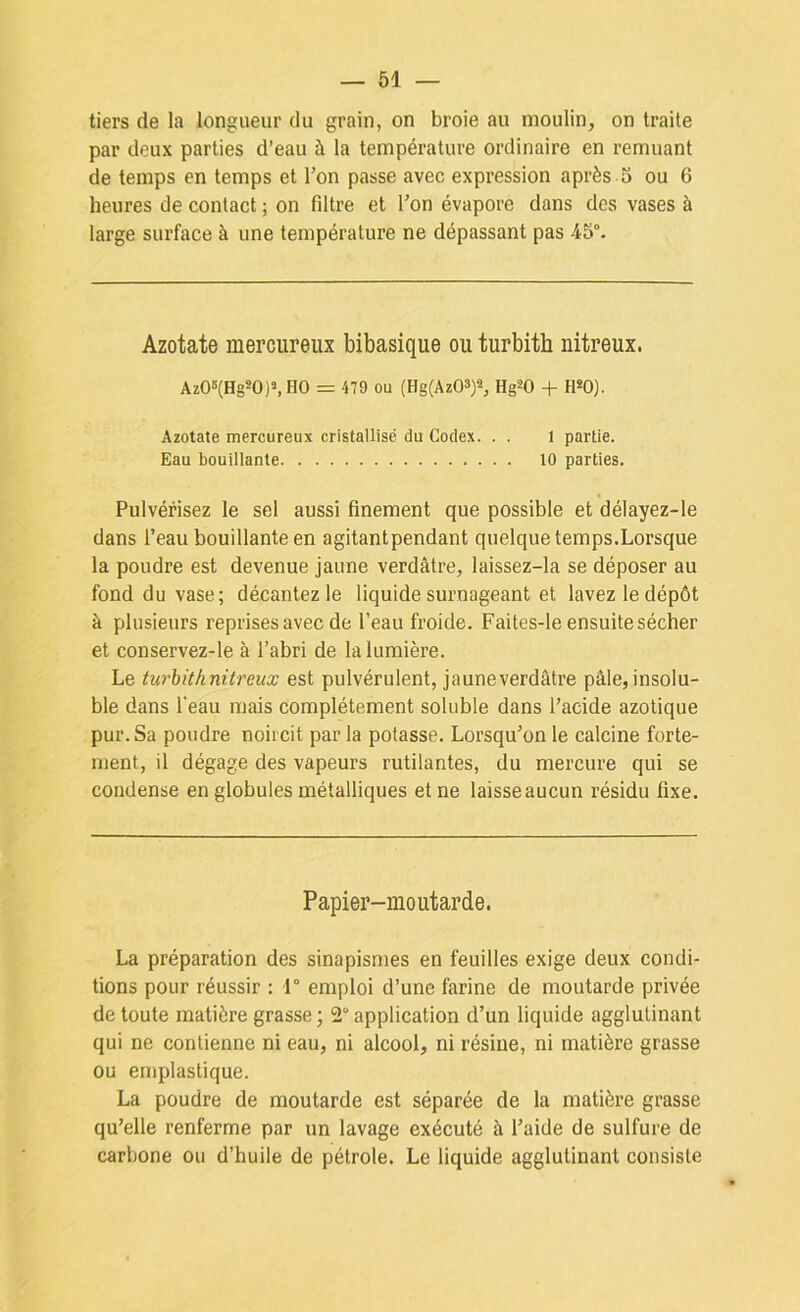 tiers de la longueur du grain, on broie au moulin, on traite par deux parties d’eau à la température ordinaire en remuant de temps en temps et Ton passe avec expression après S ou 6 heures de contact ; on filtre et l’on évapore dans des vases à large surface à une température ne dépassant pas 45°. Azotate mercureux bibasique ou turbith nitreux. Az06(Hg20)s,H0 = 479 ou (Hg(Az03)2, Hg^O + HSO). Azotate mercureux cristallisé du Codex. . . 1 partie. Eau bouillante 10 parties. Pulvérisez le sel aussi finement que possible et délayez-le dans l’eau bouillante en agitantpendant quelque temps.Lorsque la poudre est devenue jaune verdâtre, laissez-la se déposer au fond du vase; décantez le liquide surnageant et lavez le dépôt à plusieurs reprises avec de l’eau froide. Faites-le ensuite sécher et conservez-le à l’abri de la lumière. Le turhithnitreux est pulvérulent, jauneverdâtre pâle,insolu- ble dans l’eau mais complètement soluble dans l’acide azotique pur. Sa poudre noircit par la potasse. Lorsqu’on le calcine forte- ment, il dégage des vapeurs rutilantes, du mercure qui se condense en globules métalliques et ne laisse aucun résidu fixe. Papier-moutarde. La préparation des sinapisn)es en feuilles exige deux condi- tions pour réussir : 1° emploi d’une farine de moutarde privée de toute matière grasse ; 2 application d’un liquide agglutinant qui ne contienne ni eau, ni alcool, ni résine, ni matière grasse ou emplastique. La poudre de moutarde est séparée de la matière grasse qu’elle renferme par un lavage exécuté à l’aide de sulfure de carbone ou d’huile de pétrole. Le liquide agglutinant consiste