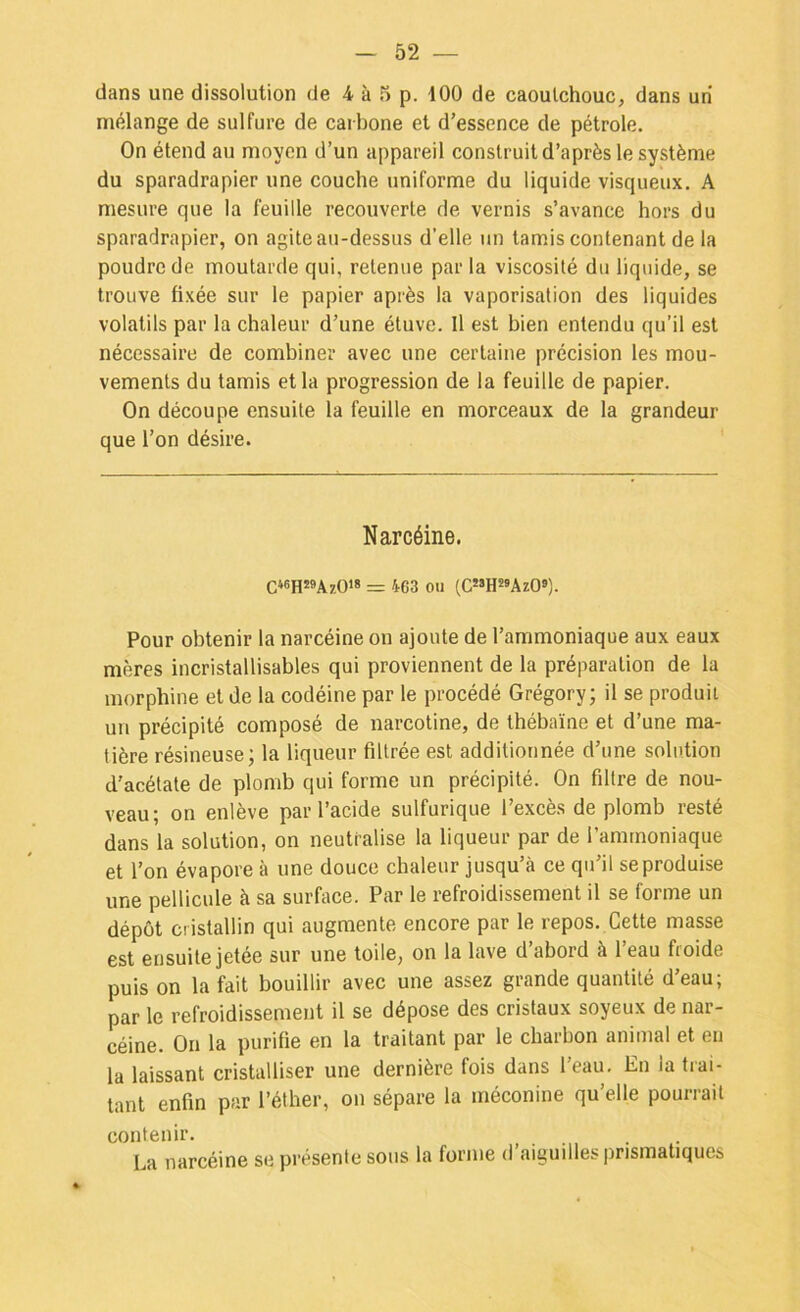 mélange de sulfure de carbone et d’essence de pétrole. On étend au moyen d’un appareil construit d’après le système du sparadrapier une couche uniforme du liquide visqueux. A mesure que la feuille recouverte de vernis s’avance hors du sparadrapier, on agite au-dessus d’elle un tamis contenant de la poudre de moutarde qui, retenue par la viscosité du liquide, se trouve fixée sur le papier après la vaporisation des liquides volatils par la chaleur d’une étuve. Il est bien entendu qu’il est nécessaire de combiner avec une certaine précision les mou- vements du tamis et la progression de la feuille de papier. On découpe ensuite la feuille en morceaux de la grandeur que l’on désire. Narcéine. = 463 011 (C«HMAzO«). Pour obtenir la narcéine on ajoute de l’ammoniaque aux eaux mères incristallisables qui proviennent de la préparation de la morphine et de la codéine par le procédé Grégory; il se produit un précipité composé de narcotine, de thébaïne et d’une ma- tière résineuse; la liqueur filtrée est additionnée d’une solution d’acétate de plomb qui forme un précipité. On filtre de nou- veau; on enlève par l’acide sulfurique l’excès de plomb resté dans la solution, on neutralise la liqueur par de l’ammoniaque et l’on évapore à une douce chaleur jusqu’à ce qu’il se produise une pellicule à sa surface. Par le refroidissement il se forme un dépôt cristallin qui augmente encore par le repos. Cette masse est ensuite jetée sur une toile, on la lave d’abord à l’eau froide puis on la fait bouillir avec une assez grande quantité deau, par le refroidissement il se dépose des cristaux soyeux de nar- céine. On la purifie en la traitant par le charbon animal et en la laissant cristalliser une dernière fois dans l’eau. En la trai- tant enfin par l’éther, on sépare la rnéconine qu’elle pourrait contenir. La narcéine se présente sous la forme d’aiguilles prismatiques