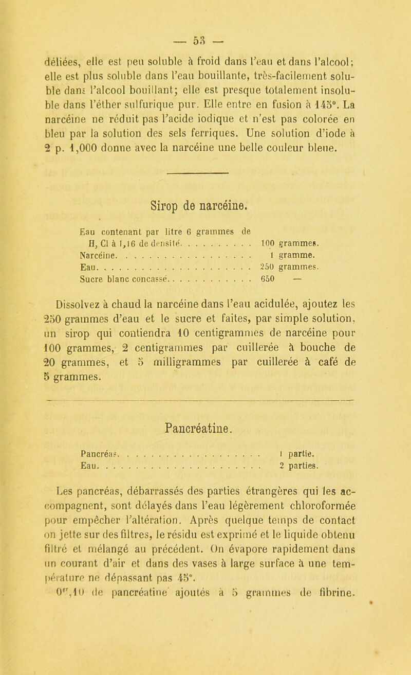 déliées, elle est peu soluble à froid dans l’eau et dans l’alcool ; elle est plus soluble dans l’eau bouillante, très-facilement solu- ble dani l’alcool bouillant; elle est presque totalement insolu- ble dans l’éther sulfurique pur. Elle entre en fusion à 14o“. La narcéine ne réduit pas l’acide indique et n’est pas colorée en bleu par la solution des sels ferriques. Une solution d’iode à 2 p. 4,000 donne avec la narcéine une belle couleur bleue. Sirop de narcéine. Eau contenant par litre 6 grammes de H, Cl à 1,16 de densilp 100 grammes. Narcéine l gramme. Eau 250 grammes. Sucre blanc concassé 660 — Dissolvez à chaud la narcéine dans l’eau acidulée, ajoutez les 250 grammes d’eau et le sucre et faites, par simple solution, un sirop qui contiendra 10 centigrammes de narcéine pour 100 grammes, 2 centigrammes par cuillerée à bouche de 20 grammes, et 5 milligrammes par cuillerée à café de 5 grammes. Pancréatine. Pancréas i partie. Eau 2 parties. Les pancréas, débarrassés des parties étrangères qui les ac- compagnent, sont délayés dans l’eau légèrement chloroformée pour empêcher l’altération. Après quelque temps de contact on jette sur des filtres, le résidu est exprimé et le liquide obtenu filtré et mélangé au précédent. On évapore rapidement dans un courant d’air et dans des vases à large surface à une tem- pérature ne dépassant pas 45“.