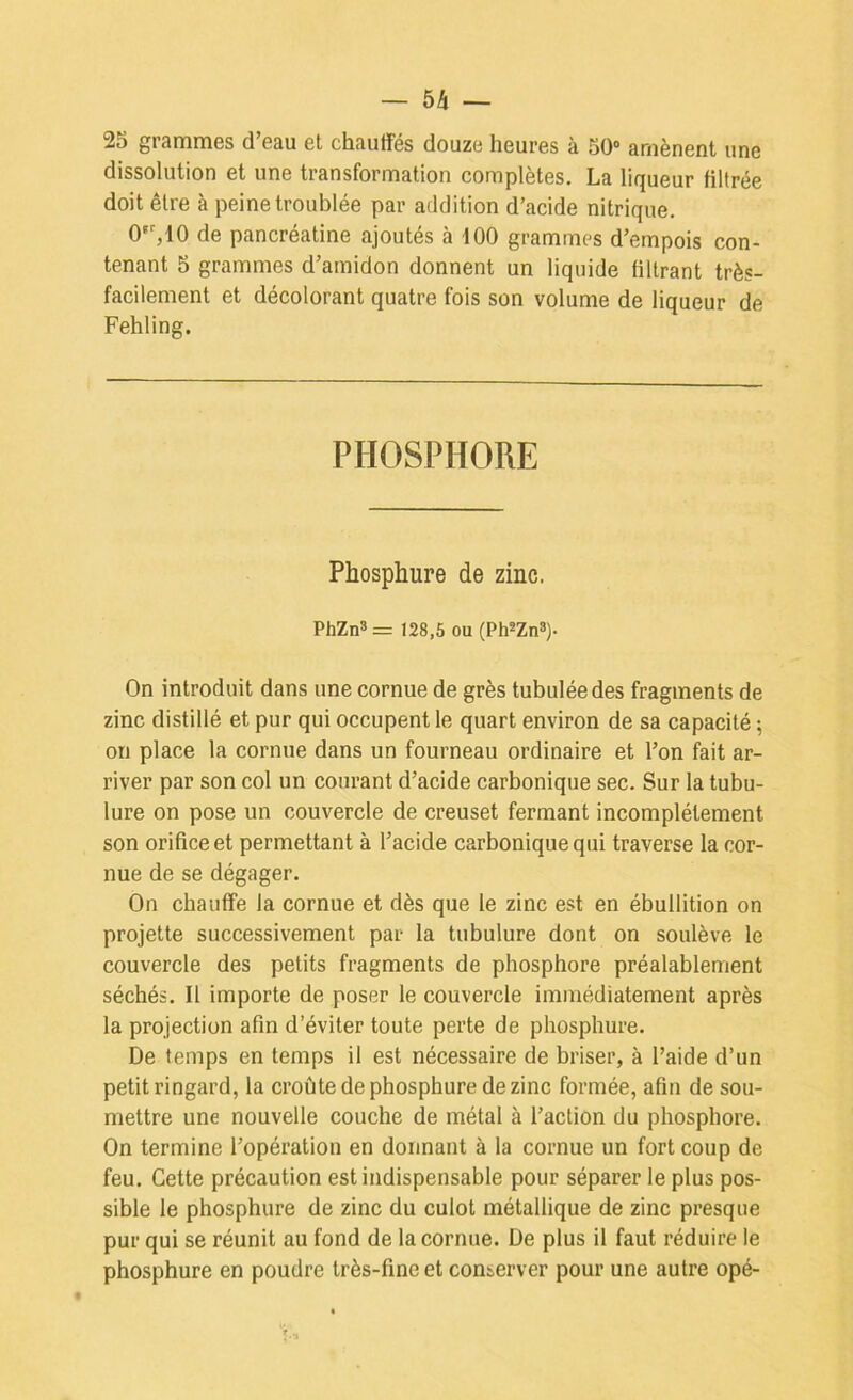 25 grammes d’eau et chauffés douze heures à 50“ amènent une dissolution et une transformation complètes. La liqueur filtrée doit être à peine troublée par addition d’acide nitrique. O'^IO de pancréatine ajoutés à tOO grammes d’empois con- tenant 5 grammes d’amidon donnent un liquide filtrant très- facilement et décolorant quatre fois son volume de liqueur de Fehling. PHOSPHORE Phosphure de zinc. PhZn3= 128,5 ou (Ph^Zn»)- On introduit dans une cornue de grès tubuléedes fragments de zinc distillé et pur qui occupent le quart environ de sa capacité ; on place la cornue dans un fourneau ordinaire et l’on fait ar- river par son col un courant d’acide carbonique sec. Sur la tubu- lure on pose un couvercle de creuset fermant incomplètement son orifice et permettant à l’acide carbonique qui traverse la cor- nue de se dégager. On chauffe la cornue et dès que le zinc est en ébullition on projette successivement par la tubulure dont on soulève le couvercle des petits fragments de phosphore préalablement séchés. Il importe de poser le couvercle immédiatement après la projection afin d’éviter toute perte de phosphure. De temps en temps il est nécessaire de briser, à l’aide d’un petit ringard, la croûte de phosphure de zinc formée, afin de sou- mettre une nouvelle couche de métal à l’action du phosphore. On termine l’opération en donnant à la cornue un fort coup de feu. Cette précaution est indispensable pour séparer le plus pos- sible le phosphure de zinc du culot métallique de zinc presque pur qui se réunit au fond de la cornue. De plus il faut réduire le phosphure en poudre très-fine et conserver pour une autre opé-