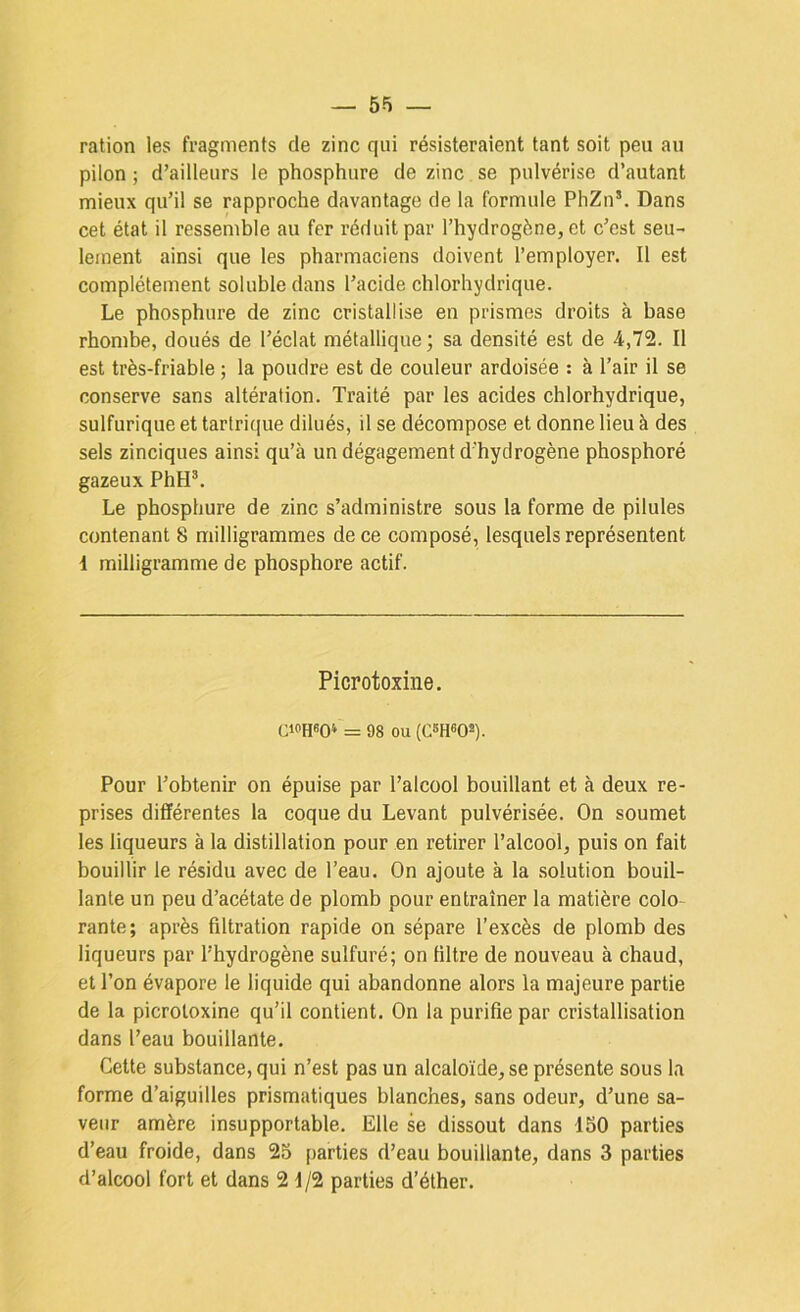 ration les fragments de zinc qui résisteraient tant soit peu au pilon ; d’ailleurs le phosphure de zinc se pulvérise d’autant mieux qu’il se rapproche davantage de la formule PhZn’. Dans cet état il ressemble au fer réduit par l’hydrogène, et c’est seu- lement ainsi que les pharmaciens doivent l’employer. Il est complètement soluble dans l’acide chlorhydrique. Le phosphure de zinc cristallise en prismes droits à base rhombe, doués de l’éclat métallique; sa densité est de 4,72. Il est très-friable ; la poudre est de couleur ardoisée : à l’air il se conserve sans altération. Traité par les acides chlorhydrique, sulfurique et tarlrique dilués, il se décompose et donne lieu à des sels zinciques ainsi qu’à un dégagement d'hydrogène phosphoré gazeux PhH®. Le phosphure de zinc s’administre sous la forme de pilules contenant 8 milligrammes de ce composé, lesquels représentent I milligramme de phosphore actif. Picrotoxine. = 98 ou (C6H602). Pour l’obtenir on épuise par l’alcool bouillant et à deux re- prises différentes la coque du Levant pulvérisée. On soumet les liqueurs à la distillation pour en retirer l’alcool, puis on fait bouillir le résidu avec de l’eau. On ajoute à la solution bouil- lante un peu d’acétate de plomb pour entraîner la matière colo rante; après filtration rapide on sépare l’excès de plomb des liqueurs par l’hydrogène sulfuré; on filtre de nouveau à chaud, et l’on évapore le liquide qui abandonne alors la majeure partie de la picrotoxine qu’il contient. On la purifie par cristallisation dans l’eau bouillante. Cette substance, qui n’est pas un alcaloïde, se présente sous la forme d’aiguilles prismatiques blanches, sans odeur, d’une sa- veur amère insupportable. Elle se dissout dans 150 parties d’eau froide, dans 25 parties d’eau bouillante, dans 3 parties d’alcool fort et dans 2 1 /2 parties d’éther.