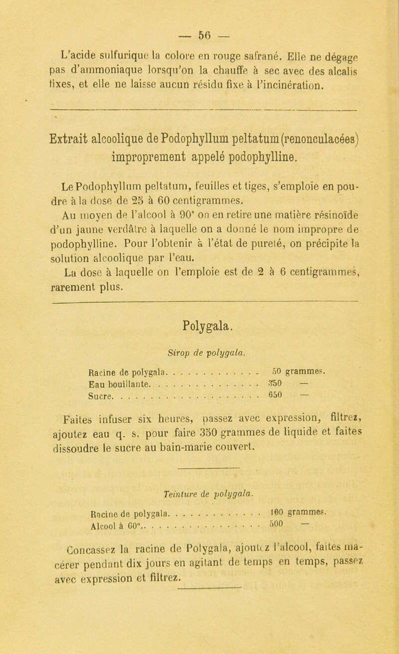 L’acide sulfurique la colore en rouge sal’rané. Elle ne dégage pas d’ammoniaque lorsqu’on la chauffe à sec avec des alcalis fixes, et elle ne laisse aucun résidu fixe à l’incinération. Extrait alcoolique de Podophyllum peltatum(renonculacées) improprement appelé podophylline. Le Podophyllum peltafum, feuilles et tiges, s’emploie en pou- dre à la dose de 2S à 60 centigrammes. Au moyen de l’alcool à 90” on en retire une matière résinoïde d’un jaune verdâtre à laquelle on a donné le nom impropre de podophylline. Pour l’obtenir à l’état de pureté, on précipite la solution alcoolique par l’eau. La dose à laquelle on l’emploie est de 2 à 6 centigrammes, rarement plus. Polygala. Sirop de polygula. Racine de polygala 50 grammes. Eau bouillante 350 — Sucre 650 — Faites infuser six heures, passez avec expression, filtrez, ajoutez eau q. s. pour faire 350 grammes de liquide et faites dissoudre le sucre au bain-marie couvert. Teinture de polygala. Racine de polygala Alcool à CO”.. ■ . Concassez la racine de Polygala, ajoutez l’alcool, faites ma- cérer pendant dix jours en agitant de temps en temps, passez avec expression et filtrez. 100 grammes. 500 —