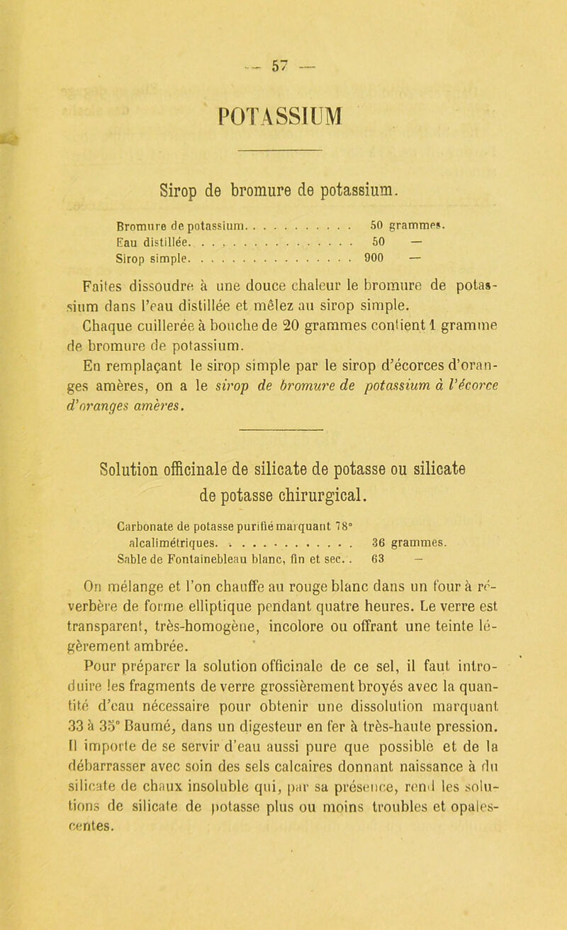 POTASSIUM JW* Sirop de bromure de potassium. Bromure de potassium 50 gramme». Eau distillée. 60 — Sirop simple 900 — Faites dissoudre, à une douce chaleur le bromure de potas- sium dans l’eau distillée et mêlez au sirop simple. Chaque cuillerée à bouche de 20 grammes contient 1 gramme de bromure de potassium. En remplaçant le sirop simple par le sirop d’écorces d’oran- ges amères, on a le sù'op de bromure de potassium à l’écorce d'oranges amères. Solution officinale de silicate de potasse ou silicate de potasse chirurgical. Carbonate de potasse purifié marquant 78° alcalimétriques. .36 grammes. Sable de Fontainebleau blanc, fin et sec.. 63 — On mélange et l’on chauffe au rouge blanc dans un four à ré- verbère de forme elliptique pendant quatre heures. Le verre est transparent, très-homogène, incolore ou offrant une teinte lé- gèrement ambrée. Pour préparer la solution officinale de ce sel, il faut intro- duire les fragments de verre grossièrement broyés avec la quan- tité d’eau nécessaire pour obtenir une dissolution marquant 33 à 3.y Baumé, dans un digesteur en fer à très-haute pression. Il importe de se servir d’eau aussi pure que possible et de la débarrasser avec soin des sels calcaires donnant naissance à du silicate de chaux insoluble qui, par sa présence, rend les solu- tions de silicate de ))otasse plus ou moins troubles et opales- centes.