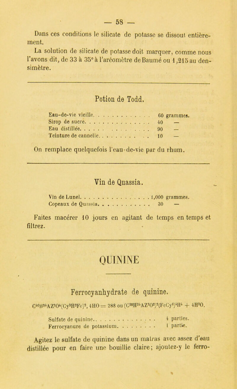 Dans ces conditions le silicate de potasse se dissout entière- ment. La solution de silicate de potasse doit marquer, comme nous l’avons dit, de 33 à 35“ à l’aréomètre deBaumé ou 1,213 au den- simètre. Potion de Todd. Eau-de-vie vieille 60 grammes. Sirop de sucre 40 — Eau distillée 90 — Teinture de cannelle 10 — On remplace quelquefois l’eau-de-vie par du rhum. Vin de Quassia. Vin de Lunel 1,000 grammes. Copeaux de Quassia 30 — Faites macérer 10 jours en agitant de temps en temps et filtrez. QUININE Ferrocyanhydrate de quinine. C*«H**AZ*0‘(Cy®HSFe)*, 4HO= 288 ou (ü*0H*‘AZ*O*)S(FeC)«)‘H* 4- -iH‘0. Sulfate de quinine 4 parties. Ferrocyanure de potassium I partie. Agitez le sulfate de quinine dans un matras avec assez d’eau distillée pour en faire une bouillie claire; ajoutez-y le ferro- «